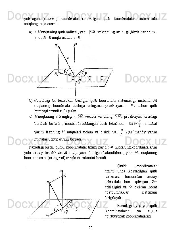 yotmagan   )   uning   koordinatalari   berilgan   qutb   koordinatalar   sistemasida
aniqlangan ,xususan :
a) ρ
 M nuqtaning qutb radiusi , yani  	|⃗ OM	|
 vektorning uzunligi ;bizda har doim
ρ > 0 ;
 	
M =0 nuqta uchun   ρ = 0 ;
b) φ
burchagi   bu   tekislikda   berilgan   qutb   koordinata   sistemasiga   nisbatan   M
nuqtaning   koordinata   boshiga   ortoganal   proekciyasi   ,   M
0   uchun   qutb
burchagi uzunligi 0 ≤ φ < 2 π
;
c)	
M nuqtaning   φ
  kengligi   -  	⃗ OM
  vektori   va   uning  	⃗ O M
0   proekciyasi   orsidagi
burchak   bo’ladi   ,   musbat   hisoblangan   bosh   tekislikka   ,   0 ≤ φ < π
2   ,   musbat
yarim   fazoning   M
  nuqtalari   uchun   va   o’rinli   va   − π
2   ≤ φ ≤ 0
manfiy   yarim
nuqtalar uchun o’rinli bo’ladi.
Fazodagi bir xil qutbli koordinatalar tizimi har bir  M
 nuqtaning koordinatalarini
yoki   asosiy   tekislikdan   M
  nuqtagacha   bo’lgan   balandlikni   ,   yani   M
1   nuqtaning
koordinatasini (ortoganal) aniqlash imkonini beradi.
Qutbli   koordinatalar
tizimi   unda   ko'rsatilgan   qutb
sistemasi   tomonidan   asosiy
tekislikda   hosil   qilingan   Oxy
tekisligini   va   Oz
  o'qidan   iborat
to'rtburchaklar   sistemani
belgilaydi.
Fazodagi   ρ , φ , ψ ,
  qutb
koordinatalarini   va   x , y , z
to’rtburchak koordinatalarini
29 