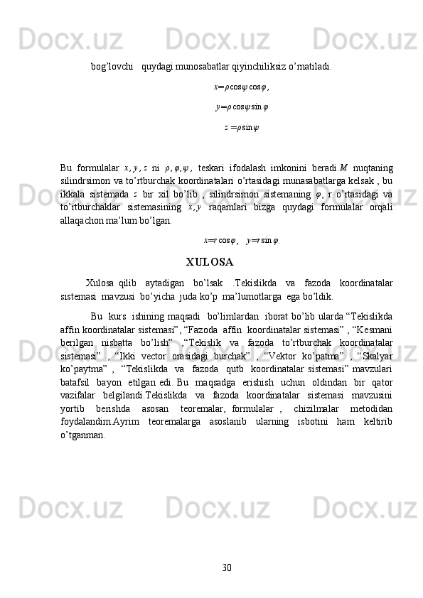 bog’lovchi   quydagi munosabatlar qiyinchiliksiz o’rnatiladi.x
=	ρcos	ψcos	φ,	
y
=	ρcos	ψsin	φ	
z
 =	ρsin	ψ
Bu   formulalar  	
x,y,z   ni  	ρ,φ,ψ	,   teskari   ifodalash   imkonini   beradi.	M   nuqtaning
silindrsimon va to’rtburchak koordinatalari o’rtasidagi munasabatlarga kelsak , bu
ikkala   sistemada  	
z   bir   xil   bo’lib   ,   silindrsimon   sistemaning  	φ ,   r   o’rtasidagi   va
to’rtburchaklar   sistemasining  	
x,y   raqamlari   bizga   quydagi   formulalar   orqali
allaqachon ma’lum bo’lgan.
x
=	rcos	φ ,   	y =	rsin	φ .
XULOSA
Xulosa   qilib     aytadigan     bo’lsak     .Tekislikda     va     fazoda     koordinatalar
sistemasi  mavzusi  bo’yicha  juda ko’p  ma’lumotlarga  ega bo’ldik.
Bu   kurs   ishining maqsadi     bo’limlardan   iborat bo’lib ularda “Tekislikda
affin koordinatalar sistemasi”, “Fazoda  affin  koordinatalar sistemasi” , “Kesmani
berilgan   nisbatta   bo’lish”   ,“Tekislik   va   fazoda   to’rtburchak   koordinatalar
sistemasi”   ,   “Ikki   vector   orasidagi   burchak”   ,   “Vektor   ko’patma”   ,   “Skalyar
ko’paytma”   ,     “Tekislikda     va     fazoda     qutb     koordinatalar   sistemasi”   mavzulari
batafsil     bayon    etilgan  edi.  Bu     maqsadga     erishish    uchun    oldindan    bir     qator
vazifalar     belgilandi.Tekislikda     va     fazoda     koordinatalar     sistemasi     mavzusini
yortib     berishda     asosan     teoremalar,   formulalar   ,     chizilmalar     metodidan
foydalandim.Ayrim     teoremalarga     asoslanib     ularning     isbotini     ham     keltirib
o’tganman.
 
30 