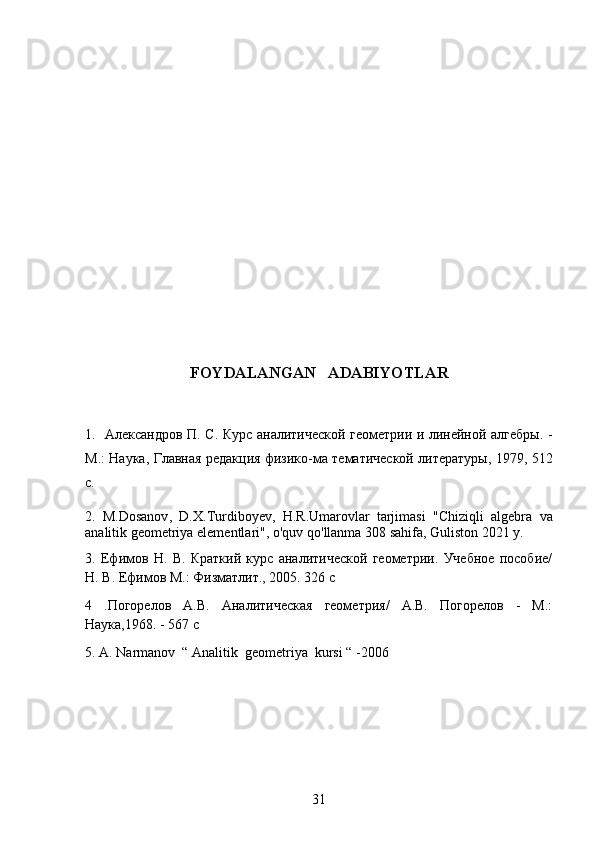 FOYDALANGAN     ADABIYOTLAR
1.   Александров П. С. Курс аналитической геометрии и линейной алгебры. -
М.: Наука, Главная редакция физико-ма тематической литературы, 1979, 512
с.
2.   M . Dosanov ,   D . X . Turdiboyev ,   H . R . Umarovlar   tarjimasi   " Chiziqli   algebra   va
analitik   geometriya   elementlari ",  o ' quv   qo ' llanma  308  sahifa ,  Guliston  2021  y .
3.   Ефимов   Н.   В.   Краткий   курс   аналитической   геометрии.   Учебное   пособие/
Н. В. Ефимов М.: Физматлит., 2005. 326 с
4   .Погорелов   А.В.   Аналитическая   геометрия/   А.В.   Погорелов   -   М.:
Наука,1968. - 567 с
5. A. Narmanov  “ Analitik  geometriya  kursi “ -2006
31 