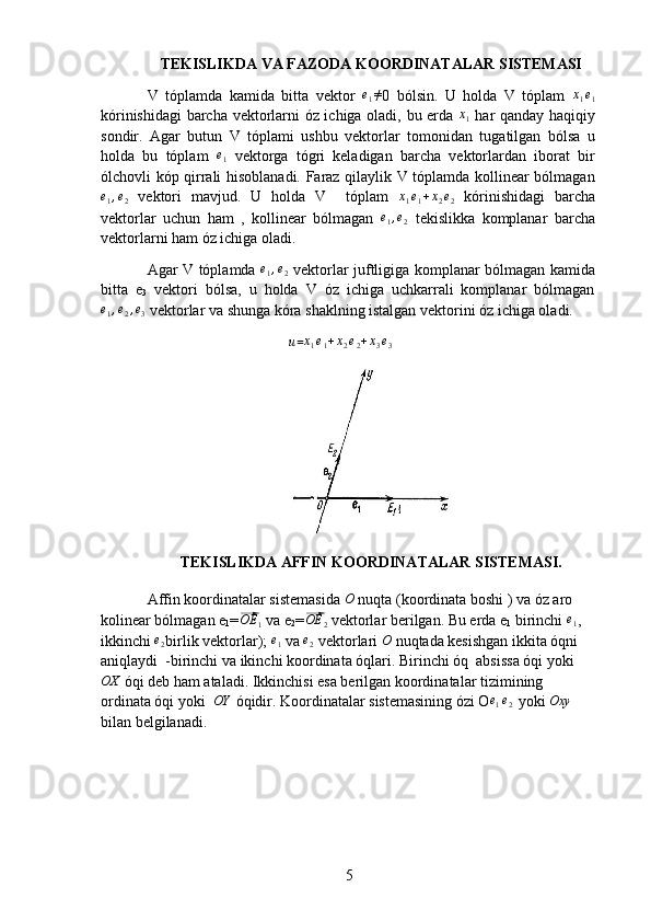 5TEKISLIKDA VA FAZODA KOORDINATALAR SISTEMASI
V   tóplamda   kamida   bitta   vektor  e1≠ 0   bólsin.   U   holda   V   tóplam  	x1e1
kórinishidagi  barcha vektorlarni óz ichiga oladi, bu erda  	
x1   har qanday haqiqiy
sondir.   Agar   butun   V   tóplami   ushbu   vektorlar   tomonidan   tugatilgan   bólsa   u
holda   bu   tóplam  	
e1   vektorga   tógri   keladigan   barcha   vektorlardan   iborat   bir
ólchovli kóp qirrali hisoblanadi. Faraz qilaylik V tóplamda kollinear bólmagan	
e1,e2
  vektori   mavjud.   U   holda   V     tóplam   x
1 e
1 + x
2 e
2   kórinishidagi   barcha
vektorlar   uchun   ham   ,   kollinear   bólmagan   e
1 , e
2   tekislikka   komplanar   barcha
vektorlarni ham óz ichiga oladi. 
Agar V tóplamda  	
e1,e2   vektorlar juftligiga komplanar bólmagan kamida
bitta   e
3   vektori   bólsa,   u   holda   V   óz   ichiga   uchkarrali   komplanar   bólmagan	
e1,e2,e3
 vektorlar va shunga kóra shaklning istalgan vektorini óz ichiga oladi.
                                     	
u =	x1e1+x2e2+x3e3
TEKISLIKDA AFFIN KOORDINATALAR SISTEMASI.
Affin koordinatalar sistemasida 	
O  nuqta (koordinata boshi ) va óz aro 
kolinear bólmagan e
1 =	
⃗OE	1  va e
2 =	⃗OE	2  vektorlar berilgan. Bu erda e
1  birinchi 	e1 , 
ikkinchi 	
e2 birlik vektorlar); 	e1  va 	e2  vektorlari 	O  nuqtada kesishgan ikkita óqni 
aniqlaydi  -birinchi va ikinchi koordinata óqlari. Birinchi óq  absissa óqi yoki	
OX
 óqi deb ham ataladi. Ikkinchisi esa berilgan koordinatalar tizimining 
ordinata óqi yoki  	
OY  óqidir. Koordinatalar sistemasining ózi O	e1e2
   yoki 	Oxy  
bilan belgilanadi. 