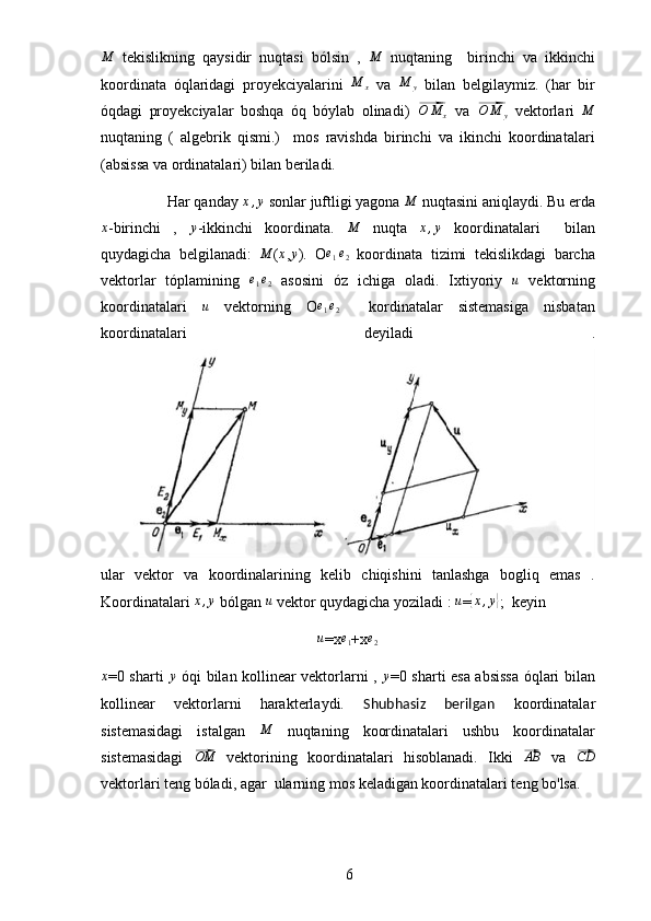  
6M  tekislikning   qaysidir   nuqtasi   bólsin   ,  	M   nuqtaning     birinchi   va   ikkinchi
koordinata   óqlaridagi   proyekciyalarini   M
x   va   M
y   bilan   belgilaymiz.   (har   bir
óqdagi   proyekciyalar   boshqa   óq   bóylab   olinadi)  	
⃗O	M	x   va  	⃗O	M	y   vektorlari  	M
nuqtaning   (   algebrik   qismi.)     mos   ravishda   birinchi   va   ikinchi   koordinatalari
(absissa va ordinatalari) bilan beriladi.
     Har qanday  x , y
 sonlar juftligi yagona 	
M  nuqtasini aniqlaydi. Bu erda	
x
-birinchi   ,  	y -ikkinchi   koordinata.  	M   nuqta  	x,y   koordinatalari     bilan
quydagicha   belgilanadi:   M
( x
,	
y ).   O	e1e2   koordinata   tizimi   tekislikdagi   barcha
vektorlar   tóplamining  	
e1e2   asosini   óz   ichiga   oladi.   Ixtiyoriy  	u   vektorning
koordinatalari   u
  vektorning   O e
1 e
2
    kordinatalar   sistemasiga   nisbatan
koordinatalari   deyiladi   .
ular   vektor   va   koordinalarining   kelib   chiqishini   tanlashga   bogliq   emas   .
Koordinatalari  x , y
 bólgan  u
 vektor quydagicha yoziladi :  u
=	
{ x , y	}
;  keyin	
u
=x	e1 +x	e2
x
=0 sharti  	
y   óqi bilan kollinear vektorlarni ,   y
=0 sharti esa absissa óqlari bilan
kollinear   vektorlarni   harakterlaydi.   Shubhasiz   berilgan   koordinatalar
sistemasidagi   istalgan   M
  nuqtaning   koordinatalari   ushbu   koordinatalar
sistemasidagi  	
⃗OM   vektorining   koordinatalari   hisoblanadi.   Ikki  	⃗AB   va  	⃗CD
vektorlari teng bóladi, agar  ularning mos keladigan koordinatalari teng bo'lsa. 