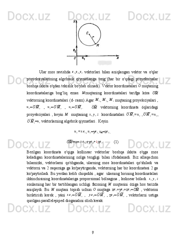                         
9                                                      
Ular   mos   ravishda   e
1 ,e2 , e
3   vektorlari   bilan   aniqlangan   vektor   va   o'qlar
proyeksiyalarining   algebraik   qiymatlariga   teng   (har   bir   o'qdagi   proyeksiyalar
boshqa ikkita o'qdan tekislik bo'ylab olinadi).   Vektor koordinatalari  O
 nuqtaning
koordinatalariga   bog liq   emas.  	
ʻ	M nuqtaning   koordinatalari   tarifga   kóra  	⃗OM
vektorning koordinatalari (d- rasm) Agar  M
x ,  M
y ,  M
z  nuqtaning proyekciyalari ,	
ux
=	⃗ O M
x   ,  	uy =	⃗O	M	y   ,  	uz =	⃗ O M
z .
     	⃗OM   vektorning   koordinata   óqlaridagi
proyekciyalari   ,  keyin  	
M     nuqtaning  	x,y,z     koordinatalari  	⃗O	M	x=	ux   ,	⃗ O M
y = u
y ,	
⃗
O M
z =	uz  vektorlarning algebrik qiymatlari . Keyin  	
ux=	xe1
, 	uy =y	e2
,  u
z =z	e3
 ,	
⃗OM
=u= 	xe1 ,+y	e2+¿
, z	e3            (1)
Berilgan   koordinata   o'qiga   kollinear   vektorlar   boshqa   ikkita   o'qga   mos
keladigan   koordinatalarining   nolga   tengligi   bilan   ifodalanadi.   Biz   allaqachon
bilamizki,   vektorlarni   qo'shganda,   ularning   mos   koordinatalari   qo'shiladi   va
vektorni va 2 raqamiga ga ko'paytirganda, vektorning har bir koordinatasi 2 ga
ko'paytiriladi. Bu yerdan kelib chiqadiki , agar   ularning birining koordinatalari
ikkinchisining  koordinatalariga   proporsional  bólsagina   ,  kolinear   bóladi.  	
x,y,z
sonlarning   har   bir   tartiblangan   uchligi   fazoning  	
M   nuqtasini   óziga   hos   tarizda
aniqlaydi.   Bu  	
M   nuqtani   topish   uchun  	O   nuqtaga   x	e1 +y	e2 +z	e3 =	⃗OM   ,   vektorini
biriktirish   kerek   ,   yáni  	
xe1 =	⃗ O M
x   ,    	ye2 =	⃗O	M	y   ,   z	e3 =	⃗ O M
z   ,   vektorlarni   ustiga
qurilgan parallelepiped dioganalini olish kerak. 