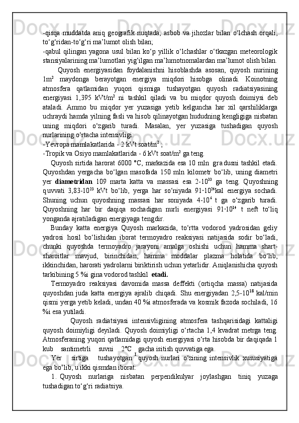 -qisqa   muddatda   aniq   geografik   nuqtada,   asbob   va   jihozlar   bilan   o‘lchash   orqali,
to‘g‘ridan-to‘g‘ri ma’lumot olish bilan;
-qabul   qilingan   yagona   usul   bilan   ko‘p   yillik   o‘lchashlar   o‘tkazgan   meteorologik
stansiyalarining ma’lumotlari yig‘ilgan ma’lumotnomalardan ma’lumot olish bilan.
Quyosh   energiyasidan   foydalanishni   hisoblashda   asosan,   quyosh   nurining
1m 2
  maydonga   berayotgan   energiya   miqdori   hisobga   olinadi.   Koinotning
atmosfera   qatlamidan   yuqori   qismiga   tushayotgan   quyosh   radiatsiyasining
energiyasi   1,395   kVt/m 2
  ni   tashkil   qiladi   va   bu   miqdor   quyosh   doimiysi   deb
ataladi.   Ammo   bu   miqdor   yer   yuzasiga   yetib   kelguncha   har   xil   qarshiliklarga
uchraydi hamda yilning fasli va hisob qilinayotgan hududning kengligiga nisbatan
uning   miqdori   o‘zgarib   turadi.   Masalan,   yer   yuzasiga   tushadigan   quyosh
nurlarining o‘rtacha intensivligi:
-Y evropa mamlakatlarida - 2 kVt soat/m 2
 ;
-Tropik va Osiyo mamlakatlarida - 6 kVt soat/m 2
 ga teng.
Quyosh   sirtida   h arorat  6000 °C, markazida esa 10   mln   g r a dusni  tashkil  etadi.
Q uyoshdan   yergacha   b о‘ lgan   masofada   150   mln   kilometr   b о‘ lib,   uning   diametri
yer   diametridan   109   marta   katta   va   massasi   esa   2-10 33
  ga   teng.   Q uyoshning
q uvvati   3,83-10 23
  kVt   b о‘ lib,   yerga   h ar   sо‘niyada   91·10 24
kal   energiya   sochadi.
Shuning   uchun   q uyoshn ing   massasi   h ar   soniyada   4-10 6  
t   ga   о‘ zgarib   turadi.
Quyoshning   h ar   bir   da q i q a   sochadigan   nurli   energiyasi   91 · 10 14
  t   neft   t о‘ li q
yonganda ajratiladigan energiyaga  tengdir.
Bunday   katta   energiya   Quyosh   markazida,   tо‘rtta   vodorod   yadrosidan   geliy
yadrosi   hosil   bо‘lishidan   iborat   termoyadro   reaksiyasi   natijasida   sodir   bо‘ladi,
chunki   quyoshda   termoyadro   jarayoni   amalga   oshishi   uchun   hamma   shart-
sharoitlar   mavjud,   birinchidan,   hamma   moddalar   plazma   holatida   bо‘lib,
ikkinchidan, harorati   yadrolarni biriktirish uchun yetarlidir. Aniqlanishicha quyosh
tarkibining 5 %i gina vodorod tashkil    etadi.
Termoyadro   reaksiyasi   davomida   massa   deffekti   (ortiqcha   massa)   natijasida
quyoshdan   juda   katta   energiya   ajralib   chiqadi.   Shu   energiyadan   2,5-10 18
  kal/min
qismi yerga yetib keladi, undan 40 %i atmosferada va kosmik fazoda sochiladi, 16
%i esa yutiladi.
          Quyosh   radiatsiyasi   intensivligining   atmosfera   tashqarisidagi   kattaligi
quyosh   doimiyligi   deyiladi.   Quyosh   doimiyligi   о‘rtacha   1,4   kvadrat   metrga   teng.
Atmosferaning yuqori qatlamidagi quyosh energiyasi о‘rta hisobda bir daqiqada 1
kub   santimetrli   suvni   2°C gacha isitish quvvatiga ega. 
Yer   sirtiga   tushayotgan quyosh   nurlari   о‘zining   intensivlik   xususiyatiga
ega bо‘lib, u ikki qismdan iborat:
1. Quyosh   nurlariga   nisbatan   perpendikulyar   joylashgan   tiniq   yuzaga
tushadigan tо‘g‘ri radiatsiya. I 