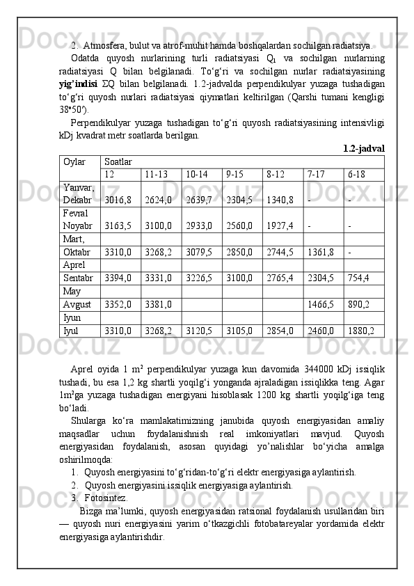 2. Atmosfera, bulut va atrof-mu h it  h amda  bo shqa larda n  sochilgan  radiatsiya.
Odatda   q uyosh   nurlarining   turli   radiatsiyasi   Q
1   va   sochilgan   nurlarning
radiatsiyasi   Q   bilan   belgilanadi .   T о‘g‘ ri   va   sochilgan   nurlar   radiatsiyasining
yig’indisi   Σ Q   bilan   belgilanadi.   1.2-jadvalda   perpendikulyar   yuzaga   tushadigan
t о‘g‘ ri   q uyosh   nurlari   radiatsiyasi   q iymatlari   keltirilgan   ( Q arshi   tumani   kengligi
38 o
50′). 
Perpendikulyar   yuzaga   tushadigan   t о‘g‘ ri   q uyosh   ra diatsiyasining   intensivligi
kDj kvadrat metr soatlarda berilgan.
1 .2 -jadval
Oylar Soatlar
12 11-13 10-14 9-15 8-12 7-17 6-18
Yanvar ,
Dekabr 3016,8 2624,0 2639,7 2304,5 1340,8 - -
Fevral
Noyabr 3163,5 3100,0 2933,0 2560,0 1927,4 - -
Mart,
Oktabr 3310,0 3268,2 3079,5 2850,0 2744,5 1361,8 -
Aprel
Sentabr 3394,0 3331,0 3226,5 3100,0 2765,4 2304,5 754,4
May
Avgust 3352,0 3381,0 1466,5 890,2
Iyun
Iyul 3310,0 3268,2 3120,5 3105,0 2854,0 2460,0 1880,2
Aprel   oyida   1   m 2
  perpendikulyar   yuzaga   kun   davomida   344000   kDj   issiqlik
tushadi,  bu  esa  1,2  kg  shartli  yoqilg‘i  yonganda   ajraladigan   issiqlikka   teng.  Agar
1m 2
ga   yuzaga   tushadigan   energiyani   hisoblasak   1200   kg   shartli   yoqilg‘iga   teng
bо‘ladi.
Shularga   kо‘ra   mamlakatimizning   janubida   quyosh   energiyasidan   amaliy
maqsadlar   uchun   foydalanishnish   real   imkoniyatlari   mavjud.   Quyosh
energiyasidan   foydalanish,   asosan   quyidagi   yo’nalishlar   bо‘yicha   amalga
oshirilmoqda:
1.  Quyosh energiyasini tо‘g‘ridan-tо‘g‘ri elektr energiyasiga aylantirish.
2. Quyosh energiyasini issiqlik energiyasiga aylantirish.
3. Fotosintez.
     Bizga   ma’lumki,   q uyosh energiyasidan ratsional  foy dalanish   usullaridan biri
—   quyosh   nuri   energiyasini   yar im   о‘t kazgichli   fotobatareyalar   yordamida   elektr
ener giyasiga  aylantirishdir. 