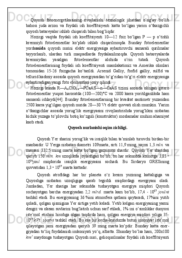 Quyosh   fotoenergetikasining   rivojlanishi   texnolo gik   jih atdan   о‘ n g‘ ay   b о‘ lib
ba h osi   juda   arzon   va   foy dali   ish   koeffitsiyenti   katta   b о‘ lgan   yarim   о‘ tkazgichli
quyosh   batareyalar ishlab chi q arish bilan bo g‘ li q dir.
Hozir gi   va q tda   foydali   ish   koeffitsiyenti   10—12   fo iz   b о‘ lgan   P   —   p   о‘ tishli
kremniyli   fotoelementlar   kо‘plab   ishlab   chi q arilmo q da.   Bunday   fotoelementlar
yorda mida   q uyosh   nurini   elektr   energiyasiga   aylanti ruvchi   s amarali   q urilmalar
tayyorlanib,   ulardan   turli   m a qs adlarda   foydalanilmo q da.   Q uyosh   batareyalarda
kremniy dan   yasalgan   fotoelementlar   alo h ida   о‘ rin   tutadi.   Q uyosh
fotoelementlarining   foydali   ish   koeff itsiyenti   mamlakatimiz   va   Ame r i ka   olimlari
tomoni dan   15- 26   foizgacha   k о‘ tarildi.   Arsenid   Galliy,   fosf id   galliy,   sulfid   va
tellurid kadmiy asosida  q uyosh  energiyasi dan t о‘g‘ ridan-t о‘g‘ ri elektr energiyasiga
ay lantiradigan  yangi foto elementlari joriy  q ilindi.
Hozi rgi  kunda R— A
x ClO
1-x — PCaAS — n — CaAS   ti zi mi  asosida  olingan getero
fotoelementlar  yuqori   haroratda   (100—200)°C  va   2000  karra  yoritilganlikda   ham
s amarali ishlaydi[44].   Bunday fotoelementlarning   b ir   kva drat santimetr yuzasidan
2500 karra yi g‘ ilgan  q u yos h  n urida 20—30 Vt elektr  q uvvati olish mumkin.  Yarim
о‘t kazgichlar   asosida   yoru g‘ lik   energiyasini   rivoj lantirishda   yoru g‘ likni   nisbatan
kichik yuzaga t о‘ plovchi  botiq  k о‘ zguli (konstruktor) moslamalar mu h im a h am iyat
kasb  etadi.
Quyosh nurlanishi oqim zichligi.
Quyosh Yer sharini yorug’lik va issiqlik bilan ta’minlab turuvchi birdan-bir
manbaidir. U Yerga nisbatan diametri 109marta, sirti  11,9  ming, xajmi 1,3  mln.  va
massasi   332,5   ming   marta   katta   bо‘lgan   gazsimon   shardir.   Quyosh   Yer   sharidan
qariyb 150  mln.   km  uzoqlikda joylashgan bо‘lib, bu har sekundda koinotga   3,83 •
10 26
jo ul   miqdorida   issiqlik   energiyasini   sochadi.   Bu   Sirdaryo   GRESining
quvvatidan 1,3 •  10 17
 marta kattadir.
     Quyosh   atrofidagi   har   bir   planeta   о‘z   kesim   yuzining   kattaligiga   va
Quyoshga   nisbatan   uzoqligiga   qarab   tegishli   miqdordagi   energiyani   oladi.
Jumladan,   Yer   shariga   har   sekundda   tushayotgan   energiya   miqdori   Quyosh
sochayotgan   barcha   energiyadan   2,2   mlrd.   marta   kam   bо‘lib,   17,4   -   10 17
  joulni
tashkil  etadi. Bu energiyaning 36 %ini  atmosfera qatlami  qaytaradi, 17%ini  yutib
qoladi, qolgan qismigina Yer sirtiga yetib keladi. Yetib kelgan energiyaning yarmi
dengiz va okean suvlarini bug‘latish uchun sarf etiladi, 1% ini о‘simliklar dunyosi
iste’mol   etishini   hisobga   olgan   taqdirda   ham,   qolgan   energiya   miqdori   yiliga   35-
10 17
  kVt.   soatni  tashkil etadi. Bu esa bir kecha-kunduzda butun insoniyat iste’mol
qilayotgan   jami   energiyadan   qariyib   39   ming   marta   kо‘pdir.   Bunday   katta   ener -
giyadan tо‘liq foydalanish imkoniyati yо‘q, albatta. Shunday bo’lsa ham,   200x100
km 2
 maydonga tushayotgan   Quyosh   nuri, gelioqurilmalar foydali ish koeffitsiyenti 