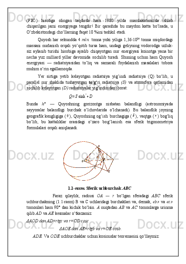 (FIK.)   hisobga   olingan   taqdirda   ham   1980   yilda   mamlakatimizda   ishlab
chiqarilgan   jami   energiyaga   tengdir!   Bir   qarashda   bu   maydon   katta   bо‘lsada,   u
О‘zbekistondagi chо‘llarning faqat 10 %ini tashkil etadi.
Quyosh  har  sekundda   4   mln.   tonna  yoki   yiliga   1,36-10 14
  tonna  miqdordagi
massani   nurlanish   orqali   yо‘qotib   tursa   ham,   undagi   geliyning   vodorodga   uzluk-
siz   aylanib   turishi   hisobiga   ajralib   chiqayotgan   nur   energiyasi   koinotga   yana   bir
necha   yuz   milliard   yillar   davomida   sochilib   turadi.   Shuning   uchun   ham   Quyosh
energiyasi   —   radiatsiyasidan   to’liq   va   samarali   foydalanish   masalalari   tobora
muhim о‘rin egallamoqda.
       Yer   sirtiga   yetib   kelayotgan   radiatsiya   yig’indi   radiatsiya   (Q)   bо‘lib,   u
parallel   nur   shaklida   tushayotgan   tо‘g‘ ri   radiatsiya   (S)   va   atmosfera   qatlamidan
sochilib ke layotgan  (D)  radiatsiyalar yig’indisidan iborat:
                                      Q=	S⋅sinh	°+D                                           
Bunda   h°   —   Quyoshning   gorizontga   nisbatan   balandligi   (astronomiyada
sayyoralar   balandligi   burchak   о‘lchovlarida   о‘lchanadi).   Bu   balandlik   joyning
geografik kengligiga   (	
ϕ ) , Quyoshning   og‘ish   burchagiga   (	δ ),   vaqtga   (	τ ) bog‘liq
bо‘lib,   bu   kattaliklar   orasidagi   о‘zaro   bog‘lanish   esa   sferik   trigonometriya
formulalari orqali aniqlanadi.
1.1- rasm .  Sferik uchburchak  ABC
                    Faraz   qilaylik,   radiusi   OA   —   r   bо‘lgan   sferadagi   ABC   sferik
uchburchakning  (1.1-rasm)  B va C uchlaridagi  burchaklari   va, demak,  «b»   va  «c»
tomonlari  ham  90°   dan kichik   bо‘lsin.   A   nu q tadan   AB   va   AC   tomonlarga urin ma
qi lib  AD  va  AE  kesmalar  о‘ tkazamiz:
ΔAOD dan AD=rtgc va r=OD·cosc
                               ΔAOE dan AE=rtgb va r=OE·cosb .                                    
     ADE.  Va  ODE  uchburchaklar uchun kosinuslar teoremasini  qо‘llaymiz: 