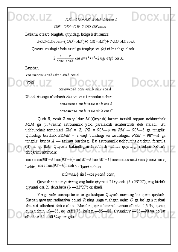                                       DE 2
=AD 2
+AE 2
-2·AD· AE·cosA
                            DE 2
=OD 2
+OE 2
-2·OD·OE·cosa                                           
Bularni  о‘ zaro  tenglab,  q uyidagi  h olga keltiramiz:
            2·OD·OE·cosa= (  OD 2
- AD 2
)+(  OE 2
- AE 2
)+  2·AD· AE·cosA.                
      Q ovus  ichidagi ifodalar  r  2
 ga tengligi va  (a)  ni  hisobga  olsak:
                          2⋅	r	
cos	c⋅	r	
cos	b⋅cos	a=	r2+r2+2rtgc	⋅rtgb	⋅cos	A.                           
Bundan:	
cos	a=	cos	c⋅cos	b+sin	c⋅sin	b⋅cos	A
 yoki
                               	
cos	a=	cos	b⋅cos	c+sin	b⋅sin	c⋅cos	A                                        
Xuddi shunga  о‘ xshash  «b»  va  «c»  tomonlar uchun:
                                	
cos	a=	cos	c⋅cos	b+sin	c⋅sin	b⋅cos	A
                                	
cos	c=cos	a⋅cos	b+sin	a⋅sin	b⋅cos	C                                      
      Qutb   R,   zenit   Z   va   yulduz   M   (Quyosh)   lardan   tashkil   topgan   uchburchak
PZM   ga   (1.7-rasm)   astronomik   yoki   pa ralaktik   uchburchak   deb   ataladi.   Bu
uchburchak   tomonla ri   ZM   =   Z,   PZ   =   90°— φ   va   RM   —   90°— δ   ga   tengdir.
Qutb dagi   burchak   ZZPM   =   τ   vaqt   burchagi   va   zenitdagisi   PZM   =   90 °— A   ga
tengdir,   bunda   A   —   azimut   burchagi.   Bu   astronomik   uchburchak   uchun   formula
(3)   ni   qо‘llab,   Quyosh   balandligini   hisoblash   uchun   quyidagi   ifodani   keltirib
chiqarish mumkin:	
cos	z=	cos	(90	∘−	ϕ)⋅cos	(90	∘−	δ)+sin	(90	∘−	ϕ)⋅sin	(90	∘−	δ)⋅cos	τ=	sin	ϕ⋅sin	δ+cos	ϕ⋅cos	δ⋅cos	τ,
Lekin, 	
cos	z=sin	(90	∘−h)=sinh bо‘lgani uchun 
                                  	
sinh	=	sin	ϕ⋅sin	δ+cos	ϕ⋅cos	δ⋅cos	τ,                                
      Quyosh  radiatsiyasining eng katta qiymati 21 iyunda  ( δ  +23°27 '
),  eng kichik
qiymati esa 21 dekabrda  ( δ  —23°27')  erishadi.
       Yer ga yoki   boshqa biror sirtga tushgan Quyosh nurining   bir   qismi qaytadi.
Sirtdan qaytgan radiatsiya   oqimi   R   ning unga tushgan oqim   Q   ga bо‘lgan nisbati
shu   sirt   albedosi   deb   ataladi.   Masalan,   qora   baxmal   uchun   albedo   0,5   %,   quruq
qum uchun   15—35,   oq   kafel 75, ko’zgu—85—88,   alyuminiy   —85—90   va po’ lat
albedosi 50—60  %ga tengdir. 