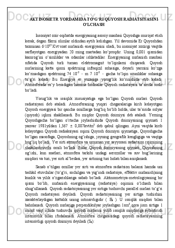 AKTINOMETR YORDAMIDA TO‘G‘RI QUYOSH RADIATSIYASINI
O‘LCHASH
Insoniyat oxir-oqibatda energiyaning asosiy manbaii Quyoshga murojat etish
kerak, degan fikrni olimlar oldindan aytib kelishgan. Yil davomida Er Quyoshdan
taxminan 6 · 10 17
  Kvt · soat nurlanish energiyasini oladi, bu insoniyat xozirgi vaqtda
sarflayotgan   energiyadan   20   ming   martadan   ko‘proqdir.   Uning   0,001   qismidan
kamrog‘ini   o‘simliklar   va   odamlar   ishlatadilar.   Energiyaning   nurlanish   manbaii
sifatida   Quyosh   turli   tuman   elektromagnit   to‘lqinlarni   chiqaradi.   Quyosh
nurlarining   katta   qismi   spektrning   infraqizil   sohasiga,   deyarli   yarmini   ko‘zga
ko‘rinadigan   spektrning   74   10 -7
     m   7   10 -7
     gacha   to‘lqin   uzunliklar   sohasiga
to‘g‘ri   keladi.   Bu   Energiya   er   yuzasiga   yorug‘lik   ko‘rinishida   etib   keladi.
Atmosferada   ro‘y   beradigan   hamma   hodisalar   Quyosh   radiatsiyasi   ta’sirida   sodir
bo‘ladi.
Yorug‘lik   va   issiqlik   xususiyatiga   ega   bo‘lgan   Quyosh   nurlari   Quyosh
radiatsiyasi   deb   ataladi.   Atmosferaning   yuqori   chegaralariga   kirib   kelayotgan
Quyosh energiyasi bir qancha omillarga bog‘liq bo‘lib holda, ular ta’sirida solyar
(quyosh)   iqlimi   shakllanadi.   Bu   miqdor   Quyosh   doimiysi   deb   ataladi.   Yerning
Quyoshgacha   bo‘lgan   o‘rtacha   joylashishida   Quyosh   doimiysining   qiymati   1
yanvar   1981yildan   1,367      0,007kvt/m 2
  deb   qabul   qilingan.   Ayni   vaqtda   kirib
kelayotgan  Quyosh  radiaksiyasi  oqimi  Quyosh  doimiysi  qiymatiga,  Quyoshgacha
bo‘lgan masofaga, Quyoshning og‘ishiga, joyning geografik kengligiga va vaqtga
bog‘liq bo‘ladi. Yer sirti atmosfera va umuman yer sayyorasi radiatsion rejimining
shakilantiruvchi   omili   bo‘ladi.   Bular   Quyosh   doimiysining   qiymati,   Quyoshning
og‘ishi,   kun   soatlari,   atmosfera   tarkibi   undagi   aerozollar   va   suv   bug‘larining
miqdori va turi, yer sirti al’bedasi, yer sirtining turi holati bilan aniqlanadi.
Sanab   o‘tilgan   omillar   yer   sirti   va   atmosfera   radiatsion   balansi   hamda   uni
tashkil etuvchilar (to‘g‘ri, sochilgan va yig‘indi radiatsiya, effektiv nurlanish)ning
kunlik   va   yilik   o‘zgarishlariga   sabab   bo‘ladi.   Aktinometriya-metrologiyaning   bir
qismi   bo‘lib,   nurlanish   energiyasining   (radiatsiya)   oqimini   o‘lchash   bilan
shug‘ullanadi. Quyosh radiatsiyasining yer sirtiga tushuvchi parallel nurlari to‘g‘ri
Quyosh   radiatsiyasi   deyiladi.   Quyosh   radiatsiyasining   yer   sirtiga   tushishini
xarakterlaydigan   kattalik   uning   intinsivligidir   (   
0   ).   U   issiqlik   miqdori   bilan
baholanadi.  Quyosh  nurlariga  perpendikulyar   joylashgan   1sm 2
  qora  jism  sirtiga  1
minut   vaqt   ichida   tushuvchi   quyosh   nurlarini   yutib   issiqlik   miqdoriga   aylantirish
intensivlik   bilan   ifodalanadi.   Atmosfera   chegarasidagi   quyosh   radiatsiyasining
intensivligi quyosh doimiysi deyiladi (S
0 ):                        