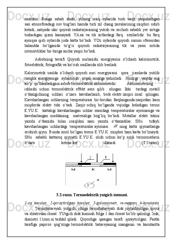 mumkin.   Bunga   sabab   shuki,   yilning   issiq   oylarida   tush   vaqti   yaqinlashgan
sari  atmosferadagi  suv  bug‘lari  hamda turli  xil  chang zarralarining miqdori  oshib
ketadi,   natijada   ular   quyosh   radiatsiyasining   yutish   va   sochish   sababli   yer   sirtiga
tushadigan   qismi   kamayadi.   YAssi   va   tik   sirtlardagi   farq     sezilarlidir.   bu   farq
ayniqsa   qish   oylarida   juda   katta   bo‘ladi.   YOz   oylarida   quyosh   osmon   sferasidan
balandda   bo‘lganida   to‘g‘ri   quyosh   radiatsiyasining   tik   va   yassi   sirtida
intensivliklar bir-biriga ancha yaqin bo‘ladi.   
Asbobning   tavsifi   Quyosh   nurlanishi   energiyasini   o‘lchash   kalorimetrik,
fotoelektrik, fotografik va ko‘rish usullarida olib beriladi. 
Kalorimetrik   usulda   o‘lchash   quyosh   nuri   energiyasini     qora     jismlarda   yutilib
issiqlik   energiyasiga     aylantirish     orqali   amalga   oshiriladi.     Hozirgi     vaqtda   eng
ko‘p  qo‘llaniladigani asbob termoelektrik aktinometrdir.  Aktinometrning
ishlashi   uchun   termoelektrik   effekt   asos   qilib     olingan.   Ikki     turdagi   metall
o‘tkazgichning     uchlari    o‘zaro    kavsharlanib,    berk  elektr   zanjiri  xosil     qilingan.
Kavsharlangan  uchlarning  temperaturasi  bir-biridan  farqlanganda zanjirdan  kam
miqdorda  elektr  toki  o‘tadi.  Zanjir ochiq  bo‘lganda  vujudga  keladigan  termo
E.YU.K.     kattaligi   kavsharlangan   uchlar   orasidagi   temperaturalar   ayirmasiga   va
kavsharlangan   moddaning     materialiga   bog‘liq   bo‘ladi.   Metallar   elektr   tokini
yaxshi   o‘tkazishi   bilan   issiqlikni   xam   yaxshi   o‘tkazadilar.   SHu     tufayli
kavsharlangan  uchlardagi  temperaturalar ayirmasi     ΔT  ning  katta  qiymatlariga
erishish qiyin. Bunda xosil bo‘lgan termo E.YU.K. miqdori ham katta bo‘lmaydi.
SHu     sababli   kattaroq   qiymatli   E.YU.K.   olish   uchun   ko‘p   sonli   termomerlarni
o‘zaro     ketma-ket     ulanadi     (3.2-rasm).
3.2-rasm. Termoelektrik yutgich sxemasi.
1-oq   kavshar,   2-qoraytirilgan   kavshar,   3-galvanometr,   m-magnin,   k-konstanta.
Termobatareyali   yutgich,   ichiga   termobatareyali   disk   joylashtirilgan   quvur
va shtativdan iborat. YUtgich disk kumush folga 1 dan iborat bo‘lib qalinligi 2mk,
diametri 11mm ni tashkil qiladi.   Quyoshga   qaragan   tarafi   qoraytirilgan.   Pastki
tarafiga  papiros  qog‘oziga termoelektrik  batareyaning  manganin  va  kanstantta 