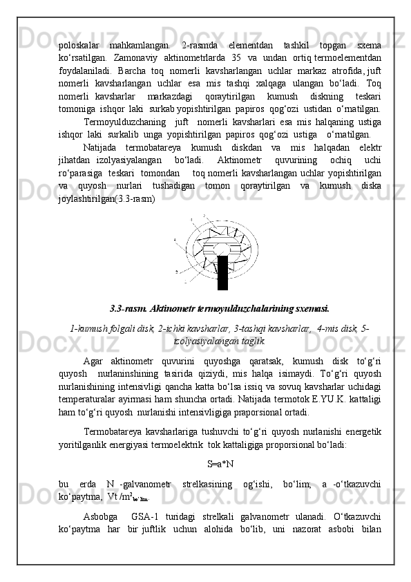 poloskalar     mahkamlangan.     2-rasmda     elementdan     tashkil     topgan     sxema
ko‘rsatilgan.   Zamonaviy   aktinometrlarda   35   va   undan   ortiq termoelementdan
foydalaniladi.   Barcha   toq   nomerli   kavsharlangan   uchlar   markaz   atrofida, juft
nomerli   kavsharlangan   uchlar   esa   mis   tashqi   xalqaga   ulangan   bo‘ladi.   Toq
nomerli   kavsharlar     markazdagi     qoraytirilgan     kumush     diskning     teskari
tomoniga  ishqor  laki  surkab yopishtirilgan  papiros  qog‘ozi  ustidan  o‘rnatilgan.
Termoyulduzchaning     juft     nomerli   kavsharlari   esa   mis   halqaning   ustiga
ishqor   laki   surkalib   unga   yopishtirilgan   papiros   qog‘ozi   ustiga     o‘rnatilgan.    
Natijada     termobatareya     kumush     diskdan     va     mis     halqadan     elektr
jihatdan   izolyasiyalangan     bo‘ladi.     Aktinometr     quvurining     ochiq     uchi
ro‘parasiga   teskari    tomondan       toq nomerli kavsharlangan uchlar yopishtirilgan
va   quyosh   nurlari   tushadigan   tomon   qoraytirilgan   va   kumush   diska
joylashtirilgan(3.3-rasm)
3.3-rasm. Aktinometr termoyulduzchalarining sxemasi.
1-kumush folgali disk, 2-ichki kavsharlar, 3-tashqi kavsharlar,  4-mis disk, 5-
izolyasiyalangan taglik.
    Agar     aktinometr     quvurini     quyoshga     qaratsak,     kumush     disk     to‘g‘ri
quyosh     nurlaninshining   tasirida   qiziydi,   mis   halqa   isimaydi.   To‘g‘ri   quyosh
nurlanishining intensivligi  qancha katta bo‘lsa issiq  va sovuq kavsharlar  uchidagi
temperaturalar  ayirmasi  ham  shuncha  ortadi. Natijada termotok E.YU.K. kattaligi
ham to‘g‘ri quyosh  nurlanishi intensivligiga praporsional ortadi. 
Termobatareya   kavsharlariga   tushuvchi   to‘g‘ri   quyosh   nurlanishi   energetik
yoritilganlik energiyasi termoelektrik  tok kattaligiga proporsional bo‘ladi:
S=a*N
bu     erda     N   -galvanometr     strelkasining     og‘ishi,     bo‘lim;     a   -o‘tkazuvchi
ko‘paytma,  Vt /m 2
bo’lim . 
Asbobga         GSA-1    turidagi     strelkali     galvanometr     ulanadi.     O‘tkazuvchi
ko‘paytma     har     bir   juftlik     uchun     alohida     bo‘lib,     uni     nazorat     asbobi     bilan 