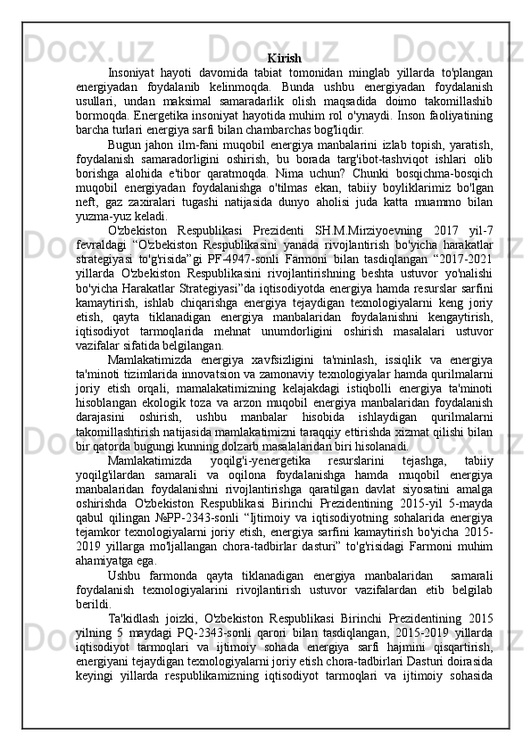 Kirish
Insoniyat   hayoti   davomida   tabiat   tomonidan   minglab   yillarda   to'plangan
energiyadan   foydalanib   kelinmoqda.   Bunda   ushbu   energiyadan   foydalanish
usullari,   undan   maksimal   samaradarlik   olish   maqsadida   doimo   takomillashib
bormoqda. Energetika insoniyat hayotida muhim rol o'ynaydi. Inson faoliyatining
barcha turlari energiya sarfi bilan chambarchas bog'liqdir.
Bugun   jahon   ilm-fani   muqobil   energiya   manbalarini   izlab   topish,   yaratish,
foy dalanish   samaradorligini   oshirish,   bu   borada   targ'ibot-tashviqot   ishlari   olib
borishga   alohida   e'tibor   qaratmoqda.   Nima   uchun?   Chunki   bosqichma-bosqich
muqo bil   energiyadan   foydalanishga   o'tilmas   ekan,   tabiiy   boylik larimiz   bo'lgan
neft,   gaz   zaxiralari   tugashi   natijasida   dunyo   aholisi   juda   katta   muammo   bilan
yuzma-yuz keladi.
O'zbekiston   Respublikasi   Prezidenti   SH.M.Mirziyoevning   2017   yil-7
fevraldagi   “O'zbekiston   Respublikasini   yanada   rivojlantirish   bo'yicha   harakatlar
strategiyasi   to'g'risida”gi   PF-4947-sonli   Farmoni   bilan   tasdiqlangan   “2017-2021
yillarda   O'zbekiston   Respublikasini   rivojlantirishning   beshta   ustuvor   yo'nalishi
bo'yicha Harakatlar  Strategiyasi”da  iqtisodiyotda energiya hamda resurslar sarfini
kamaytirish,   ishlab   chiqarishga   energiya   tejaydigan   texnologiyalarni   keng   joriy
etish,   qayta   tiklanadigan   energiya   manbalaridan   foydalanishni   kengaytirish,
iqtisodiyot   tarmoqlarida   mehnat   unumdorligini   oshirish   masalalari   ustuvor
vazifalar sifatida belgilangan.
Mamlakatimizda   energiya   xavfsizligini   ta'minlash,   issiqlik   va   energiya
ta'minoti tizimlarida innovatsion va zamonaviy texnologiyalar hamda qurilmalarni
joriy   etish   orqali,   mamalakatimizning   kelajakdagi   istiqbolli   energiya   ta'minoti
hisoblangan   ekologik   toza   va   arzon   muqobil   energiya   manbalaridan   foydalanish
darajasini   oshirish,   ushbu   manbalar   hisobida   ishlaydigan   qurilmalarni
takomillashtirish natijasida mamlakatimizni taraqqiy ettirishda xizmat qilishi bilan
bir qatorda bugungi kunning dolzarb masalalaridan biri hisolanadi.
Mamlakatimizda   yoqilg'i-yenergetika   resurslarini   tejashga,   tabiiy
yoqilg'ilardan   samarali   va   oqilona   foydalanishga   hamda   muqobil   energiya
manbalaridan   foydalanishni   rivojlantirishga   qaratilgan   davlat   siyosatini   amalga
oshirishda   O'zbekiston   Respublikasi   Birinchi   Prezidentining   2015-yil   5-mayda
qabul   qilingan   №PP-2343-sonli   “Ijtimoiy   va   iqtisodiyotning   sohalarida   energiya
tejamkor  texnologiyalarni  joriy  etish,  energiya  sarfini   kamaytirish   bo'yicha  2015-
2019   yillarga   mo'ljallangan   chora-tadbirlar   dasturi”   to'g'risidagi   Farmoni   muhim
ahamiyatga ega. 
Ushbu   farmonda   qayta   tiklanadigan   energiya   manbalaridan     samarali
foydalanish   texnologiyalarini   rivojlantirish   ustuvor   vazifalardan   etib   belgilab
berildi.
Ta'kidlash   joizki,   O'zbekiston   Respublikasi   Birinchi   Prezidentining   2015
yilning   5   maydagi   PQ-2343-sonli   qarori   bilan   tasdiqlangan,   2015-2019   yillarda
iqtisodiyot   tarmoqlari   va   ijtimoiy   sohada   energiya   sarfi   hajmini   qisqartirish,
energiyani tejaydigan texnologiyalarni joriy etish chora-tadbirlari Dasturi doirasida
keyingi   yillarda   respublikamizning   iqtisodiyot   tarmoqlari   va   ijtimoiy   sohasida 