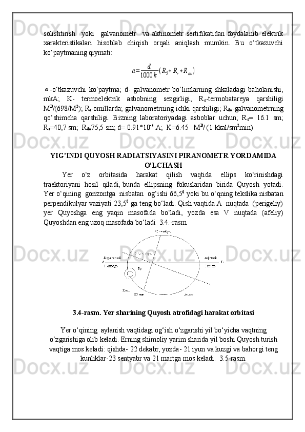 solishtirish     yoki     galvanometr     va   aktinometr   sertifikatidan   foydalanib   elektrik
xarakteristikalari   hisoblab   chiqish   orqali   aniqlash   mumkin.   Bu   o‘tkazuvchi
ko‘paytmaning qiymati:a=	d	
1000	k(R5+Rr+Rdo)	
α
-o‘tkazuvchi   ko‘paytma;   d-   galvanometr   bo‘limlarning   shkaladagi   baholanishi,
mkA;   K-   termoelektrik   asbobning   sezgirligi,   R
6 -termobatareya   qarshiligi
M B
/(698/M 2
); R
r -omillarda; galvanometrning ichki qarshiligi; R
do -galvanometrning
qo‘shimcha   qarshiligi.   Bizning   laboratoriyadagi   asboblar   uchun;   R
6 =   16.1   sm;
R
r =40,7 sm;  R
do 75,5 sm; d= 0.91*10 -6  
A;  K=6.45   M B
/ (1 kkal/sm 2
min)
YIG’INDI QUYOSH RADIATSIYASINI PIRANOMETR YORDAMIDA
O’LCHASH
  Yer     o‘z     orbitasida     harakat     qilish     vaqtida     ellips     ko‘rinishdagi
traektoriyani  hosil  qiladi, bunda  ellipsning  fokuslaridan  birida  Quyosh  yotadi.
Yer o‘qining  gorizontga  nisbatan  og‘ishi 66,5 0
 yoki bu o‘qning tekslika nisbatan
perpendikulyar vaziyati 23,5 0
 ga teng bo‘ladi. Qish vaqtida A  nuqtada  (perigeliy)
yer    Quyoshga   eng   yaqin    masofada   bo‘ladi,   yozda   esa    V   nuqtada   (afeliy)
Quyoshdan eng uzoq masofada bo‘ladi  3.4.-rasm. 
3.4-rasm. Yer sharining Quyosh atrofidagi harakat orbitasi
Yer o‘qining  aylanish vaqtidagi og‘ish o‘zgarishi yil bo‘yicha vaqtning
o‘zgarishiga olib keladi. Erning shimoliy yarim sharida yil boshi Quyosh turish
vaqtiga mos keladi: qishda- 22 dekabr, yozda- 21 iyun va kuzgi va bahorgi teng
kunliklar-23 sentyabr va 21 martga mos keladi.  3.5-rasm. 
