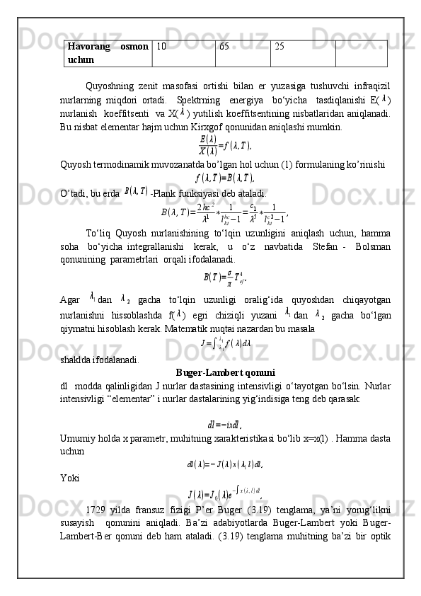 Havorang   osmon
uchun 10 65 25
   Quyoshning   zenit   masofasi   ortishi   bilan   er   yuzasiga   tushuvchi   infraqizil
nurlarning   miqdori   ortadi.     Spektrning     energiya     bo‘yicha     tasdiqlanishi   E(λ )
nurlanish   koeffitsenti    va X(	
λ ) yutilish koeffitsentining nisbatlaridan aniqlanadi.
Bu nisbat elementar hajm uchun Kirxgof qonunidan aniqlashi mumkin.	
E(λ)	
X(λ)=	f(λ,T),
Quyosh termodinamik muvozanatda bo’lgan hol uchun (1) formulaning ko’rinishi	
f(λ,T)=B(λ,T),
O’tadi, bu erda 	
B(λ,T) -Plank funksiyasi deb ataladi.	
B(λ,T)=	2hc	2	
λ1	∗	1	
lkthc−1=	c1
λ5∗	1	
lktc2−	1,
To‘liq  Quyosh  nurlanishining  to‘lqin  uzunligini  aniqlash  uchun,  hamma
soha     bo‘yicha   integrallanishi     kerak,     u     o‘z     navbatida     Stefan   -     Bolsman
qonunining  parametrlari  orqali ifodalanadi.   	
B(T)=	σ
πTef
4,
Agar  	
λ1 dan  	λ
2   gacha   to‘lqin   uzunligi   oralig‘ida   quyoshdan   chiqayotgan
nurlanishni   hissoblashda   f(	
λ )   egri   chiziqli   yuzani  	λ1 dan  	λ
2   gacha   bo‘lgan
qiymatni hisoblash kerak. Matematik nuqtai nazardan bu masala 	
J=∫	λ1
λ1f(λ)dλ
shaklda ifodalanadi.
Buger - Lambert qonuni
dl   modda qalinligidan J nurlar  dastasining  intensivligi  o‘tayotgan bo‘lsin. Nurlar
intensivligi “elementar”  і  nurlar dastalarining yig‘indisiga teng deb qarasak: 	
dl=−ixdl	,
Umumiy holda x parametr, muhitning xarakteristikasi bo‘lib x=x(l) . Hamma dasta
uchun 	
dl(λ)=−J(λ)x(λ1l)dl	,
Yoki	
J(λ)=J0(λ)e−∫x(λ,l)dl,
1729  yilda  fransuz  fizigi  P’er  Buger  ( 3.19 )  tenglama,  ya’ni  yorug‘likni
susayish     qonunini   aniqladi.   Ba’zi   adabiyotlarda   Buger-Lambert   yoki   Buger-
Lambert-Ber   qonuni   deb   ham   ataladi.   ( 3.19 )   tenglama   muhitning   ba’zi   bir   optik
