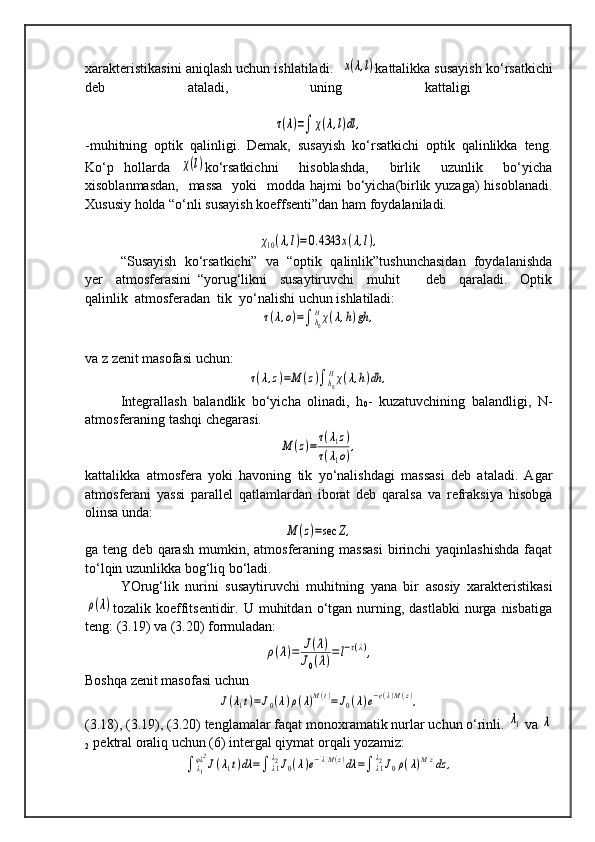 xarakteristikasini aniqlash uchun ishlatiladi.   x(λ,l) kattalikka susayish ko‘rsatkichi
deb   ataladi,   uning   kattaligi  	
τ(λ)=∫	χ(λ,l)dl	,
-muhitning   optik   qalinligi.   Demak,   susayish   ko‘rsatkichi   optik   qalinlikka   teng.
Ko‘p   hollarda  	
χ(l) ko‘rsatkichni     hisoblashda,     birlik     uzunlik     bo‘yicha
xisoblanmasdan,    massa    yoki    modda hajmi bo‘yicha(birlik yuzaga)  hisoblanadi.
Xususiy holda “o‘nli susayish koeffsenti”dan ham foydalaniladi.	
χ10(λ,l)=0.4343	x(λ,l),
“Susayish  ko‘rsatkichi”  va  “optik  qalinlik”tushunchasidan  foydalanishda
yer     atmosferasini   “yorug‘likni     susaytiruvchi     muhit         deb     qaraladi.     Optik
qalinlik  atmosferadan  tik  yo‘nalishi uchun ishlatiladi:	
τ(λ,o)=∫	h0
Hχ(λ,h)gh	,
va z zenit masofasi uchun:	
τ(λ,z)=M	(z)∫h0
Hχ(λ,h)dh	,
Integrallash   balandlik   bo‘yicha   olinadi,   h
0 -   kuzatuvchining   balandligi,   N-
atmosferaning tashqi chegarasi. 	
M	(z)=	τ(λ1z)	
τ(λ1o),
kattalikka   atmosfera   yoki   havoning   tik   yo‘nalishdagi   massasi   deb   ataladi.   Agar
atmosferani   yassi   parallel   qatlamlardan   iborat   deb   qaralsa   va   refraksiya   hisobga
olinsa unda:	
M	(z)=sec	Z,
ga  teng  deb  qarash   mumkin,  atmosferaning  massasi   birinchi  yaqinlashishda   faqat
to‘lqin uzunlikka bog‘liq bo‘ladi.
YOrug‘lik   nurini   susaytiruvchi   muhitning   yana   bir   asosiy   xarakteristikasi	
ρ(λ)
tozalik  koeffitsentidir.  U  muhitdan  o‘tgan  nurning,  dastlabki   nurga   nisbatiga
teng: (3.19) va (3.20) formuladan: 	
ρ(λ)=	J(λ)	
J0(λ)=l−τ(λ),
Boshqa zenit masofasi uchun	
J(λ1t)=J0(λ)ρ(λ)M(t)=	J0(λ)e−e(λ)M(z),
(3.18), (3.19), (3.20) tenglamalar faqat monoxramatik nurlar uchun o‘rinli. 	
λ1  va 	λ
2   pektral oraliq uchun (6) intergal qiymat orqali yozamiz:	
∫	λ1
φλ2
J(λ1t)dλ	=∫	λ1
λ2J0(λ)e−[λ]M(z)dλ	=∫	λ1
λ2J0ρ(λ)M[z]dz	, 