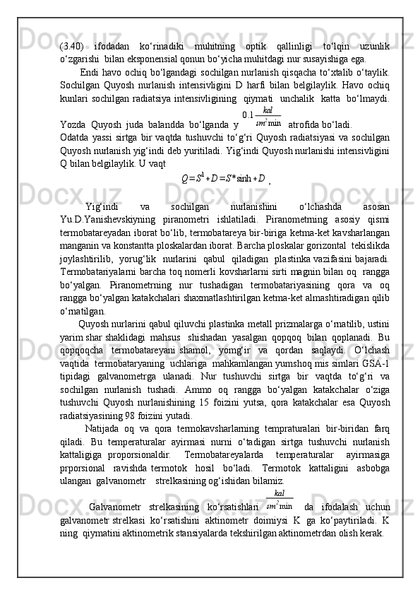 (3.40)     ifodadan     ko‘rinadiki     muhitning     optik     qallinligi     to‘lqin     uzunlik
o‘zgarishi  bilan eksponensial qonun bo‘yicha muhitdagi nur susayishiga ega.  
           Endi havo ochiq bo‘lgandagi  sochilgan nurlanish qisqacha to‘xtalib o‘taylik.
Sochilgan   Quyosh   nurlanish   intensivligini   D   harfi   bilan   belgilaylik.   Havo   ochiq
kunlari  sochilgan  radiatsiya intensivligining   qiymati    unchalik   katta   bo‘lmaydi.
Yozda  Quyosh  juda  balandda  bo‘lganda  y 0.1	kal	
sm	2min    atrofida bo‘ladi.
Odatda   yassi   sirtga   bir   vaqtda   tushuvchi   to‘g‘ri   Quyosh   radiatsiyasi   va   sochilgan
Quyosh nurlanish yig‘indi deb yuritiladi. Yig‘indi Quyosh nurlanishi intensivligini
Q bilan belgilaylik. U vaqt	
Q=	S1+D	=	S*sinh	+D
,
Yig‘indi   va   sochilgan   nurlanishini   o‘lchashda   asosan
Yu.D.Yanishevskiyning   piranometri   ishlatiladi.   Piranometrning   asosiy   qismi
termobatareyadan iborat bo‘lib, termobatareya bir-biriga ketma-ket kavsharlangan
manganin va konstantta ploskalardan iborat. Barcha ploskalar gorizontal  tekislikda
joylashtirilib,   yorug‘lik   nurlarini   qabul   qiladigan   plastinka vazifasini bajaradi.
Termobatariyalarni barcha toq nomerli kovsharlarni sirti magnin bilan oq   rangga
bo‘yalgan.     Piranometrning     nur     tushadigan     termobatariyasining     qora     va     oq
rangga bo‘yalgan katakchalari shaxmatlashtirilgan ketma-ket almashtiradigan qilib
o‘rnatilgan. 
         Quyosh nurlarini qabul qiluvchi plastinka metall prizmalarga o‘rnatilib, ustini
yarim shar shaklidagi  mahsus   shishadan  yasalgan  qopqoq  bilan  qoplanadi.  Bu
qopqoqcha     termobatareyani   shamol,     yomg‘ir     va     qordan     saqlaydi.     O‘lchash
vaqtida  termobataryaning  uchlariga  mahkamlangan yumshoq mis simlari GSA-1
tipidagi   galvanometrga   ulanadi.   Nur   tushuvchi   sirtga   bir   vaqtda   to‘g‘ri   va
sochilgan   nurlanish   tushadi.   Ammo   oq   rangga   bo‘yalgan   katakchalar   o‘ziga
tushuvchi   Quyosh   nurlanishining   15   foizini   yutsa,   qora   katakchalar   esa   Quyosh
radiatsiyasining 98 foizini yutadi. 
Natijada  oq  va  qora  termokavsharlarning  tempraturalari  bir-biridan  farq
qiladi.  Bu  temperaturalar  ayirmasi  nurni  o‘tadigan  sirtga  tushuvchi  nurlanish
kattaligiga   proporsionaldir.     Termobatareyalarda     temperaturalar     ayirmasiga
prporsional     ravishda   termotok     hosil     bo‘ladi.     Termotok     kattaligini     asbobga
ulangan  galvanometr    strelkasining og‘ishidan bilamiz.  
  Galvanometr     strelkasining     ko‘rsatishlari  	
kal	
sm	2min     da     ifodalash     uchun
galvanometr strelkasi  ko‘rsatishini  aktinometr  doimiysi  K  ga  ko‘paytiriladi.  K
ning  qiymatini aktinometrik stansiyalarda tekshirilgan aktinometrdan olish kerak.   