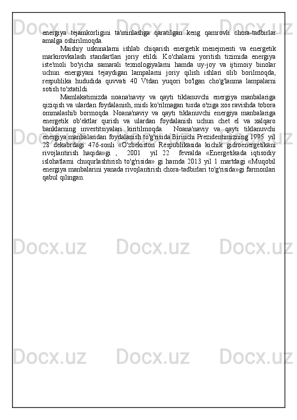 energiya   tejamkorligini   ta'minlashga   qaratilgan   keng   qamrovli   chora-tadbirlar
amalga oshirilmoqda.
  Maishiy   uskunalarni   ishlab   chiqarish   energetik   menejmenti   va   energetik
markirovkalash   standartlari   joriy   etildi.   Ko'chalarni   yoritish   tizimida   energiya
iste'moli   bo'yicha   samarali   texnologiyalarni   hamda   uy-joy   va   ijtimoiy   binolar
uchun   energiyani   tejaydigan   lampalarni   joriy   qilish   ishlari   olib   borilmoqda,
respublika   hududida   quvvati   40   Vtdan   yuqori   bo'lgan   cho'g'lanma   lampalarni
sotish to'xtatildi.
Mamlakatimizda   noana'naviy   va   qayti   tiklanuvchi   energiya   manbalariga
qiziqish va ulardan foydalanish, misli ko'rilmagan tusda o'ziga xos ravishda tobora
ommalashib   bormoqda.   Noana'naviy   va   qayti   tiklanuvchi   energiya   manbalariga
energetik   ob'ektlar   qurish   va   ulardan   foydalanish   uchun   chet   el   va   xalqaro
banklarning   investitsiyalari   kiritilmoqda.     Noana'naviy   va   qayti   tiklanuvchi
energiya manbalaridan foydalanish to'g'risida Birinchi Prezidentimizning 1995  yil
28   dekabrdagi   476-sonli   «O'zbekiston   Respublikasida   kichik   gidroenergetikani
rivojlantirish   haqida»gi   ,     2001     yil   22     fevralda   «Energetikada   iqtisodiy
islohatlarni   chuqurlashtirish   to'g'risida»   gi   hamda   2013   yil   1   martdagi   «Muqobil
energiya manbalarini yanada rivojlantirish chora-tadbirlari to'g'risida»gi farmonlari
qabul qilingan.  