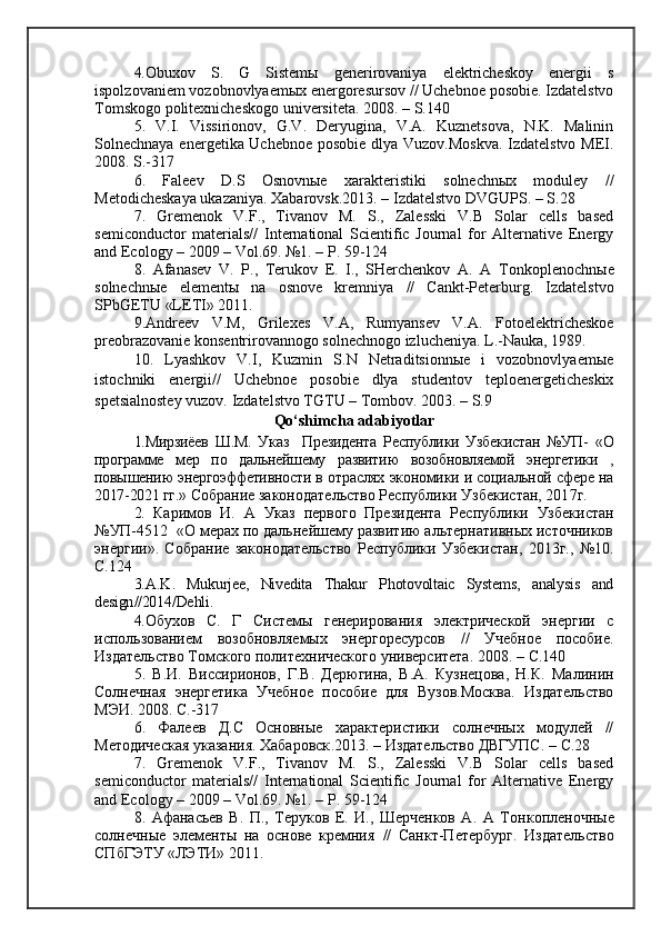 4. Obuxov   S.   G   Sistemы   generirovaniya   elektricheskoy   energii   s
ispolzovaniem vozobnovlyaemыx energoresursov // Uchebnoe posobie. Izdatelstvo
Tomskogo politexnicheskogo universiteta. 2008.  –  S.140
5.   V.I.   Vissirionov,   G.V.   Deryugina,   V.A.   Kuznetsova,   N.K.   Malinin
Solnechnaya energetika Uchebnoe posobie dlya Vuzov.Moskva. Izdatelstvo MEI.
2008. S.-317
6.   Faleev   D.S   Osnovnыe   xarakteristiki   solnechnыx   moduley   //
Metodicheskaya ukazaniya.  Xabarovsk.2013.  –  Izdatelstvo DVGUPS.  –   S .28
7.   Gremenok   V.F.,   Tivanov   M.   S.,   Zalesski   V.B   Solar   cells   based
semiconductor   materials//   International   Scientific   Journal   for   Alternative   Energy
and Ecology  –  2009  –  Vol.69. №1.  –  P . 59-124  
8.   Afanasev   V.   P.,   Terukov   E.   I.,   SHerchenkov   A.   A   T onkoplenochn ы e
solnechn ы e   element ы   na   osnove   kremniya   //   Cankt-Peterburg.   Izdatelstvo
SPbGETU «LETI» 2011.
9.Andreev   V.M,   Grilexes   V.A,   Rumyansev   V.A.   Fotoelektricheskoe
preobrazovanie konsentrirovannogo solnechnogo izlucheniya. L.-Nauka, 1989.
10.   Lyashkov   V.I,   Kuzmin   S.N   Netraditsionnыe   i   vozobnovlyaemыe
istochniki   energii//   Uchebnoe   posobie   dlya   studentov   teploenergeticheskix
spetsialnostey vuzov.  Izdatelstvo TGTU  –  Tombov. 2003.  –   S.9
Qo‘shimcha adabiyotlar
1.Мирзиёев   Ш.М.   Указ     Президента   Республики   Узбекистан   №УП-   «О
программе   мер   по   дальнейшему   развитию   возобновляемой   энергетики   ,
повышению энергоэффетивности в отраслях экономики и социальной сфере на
2017-2021 гг.»   Собрание законодательство Республики Узбекистан, 201 7 г.
2.   Каримов   И.   А   Указ   первого   Президента   Республики   Узбекистан
№УП-4512    « О мерах по дальнейшему развитию альтернативных источников
энергии».   Собрание   законодательство   Республики   Узбекистан,   2013г.,   №10.
С.124
3. A . K .   Mukurjee ,   Nivedita   Thakur   Photovoltaic   Systems ,   analysis   and
design //2014/ Dehli .
4. Обухов   С.   Г   Системы   генерирования   электрической   энергии   с
использованием   возобновляемых   энергоресурсов   //   Учебное   пособие.
Издательство Томского политехнического университета. 2008.  –  С.140
5.   В.И.   Виссирионов,   Г.В.   Дерюгина,   В.А.   Кузнецова,   Н.К.   Малинин
Солнечная   энергетика   Учебное   пособие   для   Вузов.Москва.   Издательство
МЭИ. 2008. С.-317
6.   Фалеев   Д.С   Основные   характеристики   солнечных   модулей   //
Методическая указания. Хабаровск .2013.  –   Издательство   ДВГУПС .  –   С .28
7.   Gremenok   V.F.,   Tivanov   M.   S.,   Zalesski   V.B   Solar   cells   based
semiconductor   materials//   International   Scientific   Journal   for   Alternative   Energy
and Ecology  –  2009  –  Vol.69.  №1.  –   P . 59-124  
8.   Афанасьев   В.   П.,   Теруков   Е.   И.,   Шерченков   А.   А   Т онкопленочные
солнечные   элементы   на   основе   кремния   //   Cанкт-Петербург.   Издательство
СПбГЭТУ «ЛЭТИ» 2011. 