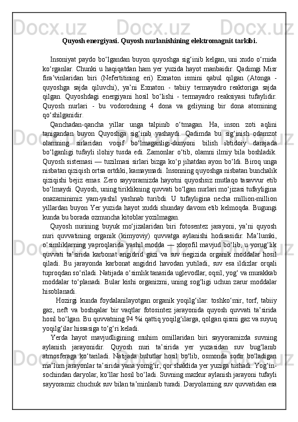 Quyosh energiyasi. Quyosh nurlanishining elektromagnit tarkibi.
I nsoniyat  paydo  bo‘lgandan  buyon  quyoshga   sig‘inib  kelgan,  uni   xudo  o‘rnida
ko‘rganlar.  Chunki   u   haqiqatdan  ham   yer   yuzida   hayot   manbaidir.   Qadimgi   Misr
fira’vinlaridan   biri   (Nefertitining   eri)   Exnaton   ismini   qabul   qilgan   (Atonga   -
quyoshga   sajda   qiluvchi),   ya’ni   Exnaton   -   tabiiy   termayadro   reaktoriga   sajda
qilgan.   Quyoshdagi   energiyani   hosil   bo‘lishi   -   termayadro   reaksiyasi   tufaylidir.
Quyosh   nurlari   -   bu   vodorodning   4   dona   va   geliyning   bir   dona   atomining
qo‘shilganidir.  
Q anchadan- qancha   yillar   unga   talpinib   о‘ tmagan.   H a,   inson   zoti   aq lini
tanigandan   buyon   Q uyoshga   si g‘ inib   yashaydi.   Qad imda   bu   si g‘ inish   odamzot
olamn i ng   sirlaridan   vo qi f   b о‘ lmaga n ligi-dunyoni   bilish   ibtidoiy   darajada
bо‘lganligi   tufayli   ilo h iy   tusda   edi.   Zamonlar   о‘ tib,   olamni   ilmiy   bila   boshladik.
Q uyosh sistemasi  — tu z i l m a si sirlari bizga k о‘ p ji h atdan ayon b о‘ ldi. Biro q   unga
n isbatan  qiziqish  ortsa ortdiki, kamaymadi. I nsonning q uyoshga  n isbatan bunchalik
q izi q ishi  bejiz   emas.  Zero sayyoramizda hayotni  quyoshsiz mutlaqo tasavvur  etib
bо‘lmaydi. Quyosh, uning tiriklikning quvvati bо‘lgan nurlari mо‘jizasi tufayligina
onazaminimiz   yam-yashil   yashnab   turibdi.   U   tufayligina   necha   million-million
yillardan buyon Yer  yuzida  hayot  xuddi  shunday   davom  e tib kelmoqda. Bugungi
kunda bu borada ozmuncha kitoblar yozilmagan.
Quyosh   nurining   buyuk   mо‘jizalaridan   biri   fotosentez   jarayoni,   ya’ni   quyosh
nuri   quvvatining   organik   (kimyoviy)   quvvatga   aylanishi   hodisasidir.   Ma’lumki,
о‘simliklarning  yaproqlarida   yashil  modda  —  xlorofil  mavjud  bо‘lib,  u  yorug‘lik
quvvati   ta’sirida   karbonat   angidrid   gazi   va   suv   negizida   organik   moddalar   hosil
qiladi.   Bu   jarayonda   karbonat   angidrid   havodan   yutiladi,   suv   esa   ildizlar   orqali
tuproqdan sо‘riladi. Natijada о‘simlik tanasida uglevodlar, oqsil, yog‘ va murakkab
moddalar   tо‘planadi.   Bular   kishi   organizmi,   uning   so g‘ ligi   uchun   zarur   moddalar
h isoblanadi.
          Hozirgi   kunda   foydalanilayotgan   organik   yoqilg‘ilar:   toshkо‘mir,   torf,   tabiiy
gaz,   neft   va   boshqalar   bir   vaqtlar   fotosintez   jarayonida   quyosh   quvvati   ta’sirida
hosil bо‘lgan. Bu quvvatning 94 %i qattiq yoqilg‘ilarga, qolgan qismi gaz va suyuq
yoqilg‘ilar hissasiga tо‘g‘ri keladi.
Yerda   hayot   mavjudligining   muhim   omillaridan   biri   sayyoramizda   suvning
aylanish   jarayonidir.   Quyosh   nuri   ta’sirida   yer   yuzasidan   suv   bug‘lanib
atmosferaga   kо‘tariladi.   Natijada   bulutlar   hosil   bо‘lib,   osmonda   sodir   bо‘ladigan
ma’lum jarayonlar ta’sirida yana yomg‘ir, qor shaklida yer yuziga tushadi. Yog‘in-
sochindan daryolar, kо‘llar hosil bо‘ladi. Suvning mazkur aylanish jarayoni   tufayli
sayyoramiz chuchuk suv bilan ta’minlanib turadi. Daryolarning suv quvvatidan esa 
