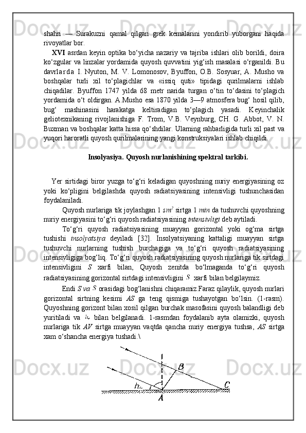 shahri   —   Surakuzni   qamal   qilgan   grek   kemalarini   yondirib   yuborgani   haqida
rivoyatlar bor.
XVI   asrdan   keyin   optika   bо‘yicha   nazariy   va   tajriba   ishlari   olib   borildi,   doira
kо‘zgular  va linzalar  yordamida quyosh quvvatini yig‘ish masalasi  о‘rganildi. Bu
davr l a r d a   I.   Nyuton,   M.   V.   Lomonosov,   Byuffon,   O.B.   Sosyuar,   A.   Musho   va
boshqalar   turli   xil   tо‘plagichlar   va   «issiq   quti»   tipidagi   qurilmalarni   ishlab
chiqadilar.   Byuffon   1747   yilda   68   metr   narida   turgan   о‘tin   tо‘ dasini   tо‘plagich
yordamida о‘t oldirgan. A.Musho esa 1870 yilda 3—9 atmosfera bug‘ hosil qilib,
bug‘   mashinasini   harakatga   keltiradigan   tо‘plagich   yasadi.   Keyinchalik
geliotexnikaning   rivojlanishiga   F.   Trom,   V.B.   Veynburg,   CH.   G.   Abbot,   V.   N.
Buxman va boshqalar katta hissa qо‘shdilar. Ularning rahbarligida turli xil past va
yuqori haroratli quyosh qurilmalarining yangi konstruksiyalari ishlab chiqildi.
Insolyasiya. Quyosh nurlanishining spektral tarkibi.
Yer  sirtidagi   biror  yuzga  to‘g‘ri  keladigan  quyoshning  nuriy  energiyasining  oz
yoki   ko‘pligini   belgilashda   quyosh   radiatsiyasining   intensivligi   tushunchasidan
foydalaniladi.
Quyosh nurlariga tik joylashgan 1  sm 2
 sirtga 1  min  da tushuvchi quyoshning
nuriy energiyasini to‘g‘ri quyosh radiatsiyasining  intensivligi  deb aytiladi.
To‘g‘ri   quyosh   radiatsiyasining   muayyan   gorizontal   yoki   og‘ma   sirtga
tushishi   insolyatsiya   deyiladi   [32].   Insolyatsiyaning   kattaligi   muayyan   sirtga
tushuvchi   nurlarning   tushish   burchagiga   va   to‘g‘ri   quyosh   radiatsiyasining
intensivligiga bog‘liq. To‘g‘ri quyosh radiatsiyasining quyosh nurlariga tik sirtdagi
intensivligini   S   xarfi   bilan,   Quyosh   zenitda   bo‘lmaganda   to‘g‘ri   quyosh
radiatsiyasining gorizontal sirtdagi intensivligini   xarfi bilan belgilaymiz.
Endi  S va  orasidagi bog‘lanishni chiqaramiz.Faraz qilaylik, quyosh nurlari
gorizontal   sirtning   kesimi   AS   ga   teng   qismiga   tushayotgan   bo‘lsin.   (1-rasm).
Quyoshning gorizont bilan xosil qilgan burchak masofasini quyosh balandligi deb
yuritiladi   va     bilan   belgilanadi.   1-rasmdan   foydalanib   ayta   olamizki,   quyosh
nurlariga   tik   AV   sirtga   muayyan   vaqtda   qancha   nuriy   energiya   tushsa,   AS   sirtga
xam o‘shancha energiya tushadi.\ 