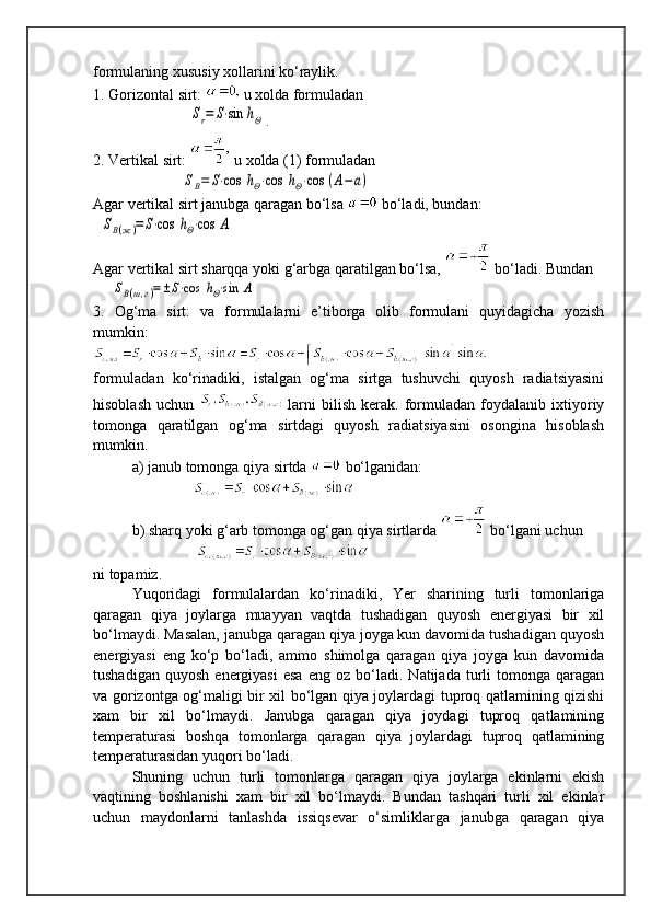 formulaning xususiy xollarini ko‘raylik.
1. Gorizontal sirt:   u xolda formuladan
     Sr=	S⋅sin	hΘ .
2. Vertikal sirt:   u xolda (1) formuladan
   	
SB=	S⋅cos	hΘ⋅cos	hΘ⋅cos	(A−	a)
Agar vertikal sirt janubga qaragan bo‘lsa   bo‘ladi, bundan:
  	
SB(ж)=	S⋅cos	hΘ⋅cos	А                           
Agar vertikal sirt sharqqa yoki g‘arbga qaratilgan bo‘lsa,   bo‘ladi. Bundan
     	
SB(ш,г)=±S⋅cos	hΘ⋅sin	А                                      
3.   Og‘ma   sirt:   va   formulalarni   e’tiborga   olib   formulani   quyidagicha   yozish
mumkin:
    
formuladan   ko‘rinadiki,   istalgan   og‘ma   sirtga   tushuvchi   quyosh   radiatsiyasini
hisoblash   uchun     larni   bilish   kerak.   formuladan   foydalanib   ixtiyoriy
tomonga   qaratilgan   og‘ma   sirtdagi   quyosh   radiatsiyasini   osongina   hisoblash
mumkin.
a) janub tomonga qiya sirtda   bo‘lganidan:
                                                  
b) sharq yoki g‘arb tomonga og‘gan qiya sirtlarda   bo‘lgani uchun
                                               
ni topamiz.
Yuqoridagi   formulalardan   ko‘rinadiki,   Yer   sharining   turli   tomonlariga
qaragan   qiya   joylarga   muayyan   vaqtda   tushadigan   quyosh   energiyasi   bir   xil
bo‘lmaydi. Masalan, janubga qaragan qiya joyga kun davomida tushadigan quyosh
energiyasi   eng   ko‘p   bo‘ladi,   ammo   shimolga   qaragan   qiya   joyga   kun   davomida
tushadigan   quyosh   energiyasi   esa   eng   oz   bo‘ladi.   Natijada  turli   tomonga   qaragan
va gorizontga og‘maligi bir xil bo‘lgan qiya joylardagi tuproq qatlamining qizishi
xam   bir   xil   bo‘lmaydi.   Janubga   qaragan   qiya   joydagi   tuproq   qatlamining
temperaturasi   boshqa   tomonlarga   qaragan   qiya   joylardagi   tuproq   qatlamining
temperaturasidan yuqori bo‘ladi.
Shuning   uchun   turli   tomonlarga   qaragan   qiya   joylarga   ekinlarni   ekish
vaqtining   boshlanishi   xam   bir   xil   bo‘lmaydi.   Bundan   tashqari   turli   xil   ekinlar
uchun   maydonlarni   tanlashda   issiqsevar   o‘simliklarga   janubga   qaragan   qiya 