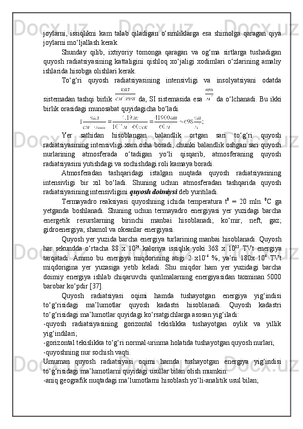 joylarni,   issiqlikni   kam   talab   qiladigan   o‘simliklarga   esa   shimolga   qaragan   qiya
joylarni mo‘ljallash kerak.
Shunday   qilib,   ixtiyoriy   tomonga   qaragan   va   og‘ma   sirtlarga   tushadigan
quyosh   radiatsiyasining   kattaligini   qishloq   xo‘jaligi   xodimlari   o‘zlarining   amaliy
ishlarida hisobga olishlari kerak.
To‘g‘ri   quyosh   radiatsiyasining   intensivligi   va   insolyatsiyani   odatda
sistemadan tashqi birlik     da, SI sistemasida esa     da o‘lchanadi.   Bu ikki
birlik orasidagi munosabat quyidagicha bo‘ladi.
Yer   sathidan   hisoblangan   balandlik   ortgan   sari   to‘g‘ri   quyosh
radiatsiyasining intensivligi xam osha boradi, chunki balandlik oshgan sari quyosh
nurlarining   atmosferada   o‘tadigan   yo‘li   qisqarib,   atmosferaning   quyosh
radiatsiyasini yutishdagi va sochishdagi roli kamaya boradi.
Atmosferadan   tashqaridagi   istalgan   nuqtada   quyosh   radiatsiyasining
intensivligi   bir   xil   bo‘ladi.   Shuning   uchun   atmosferadan   tashqarida   quyosh
radiatsiyasining intensivligini  quyosh doimiysi  deb yuritiladi. 
Termayadro   reaksiyasi   quyoshning   ichida   temperatura   t 0
  =   20   mln.   0
C   ga
yetganda   boshlanadi.   Shuning   uchun   termayadro   energiyasi   yer   yuzidagi   barcha
energetik   resurslarning   birinchi   manbai   hisoblanadi;   ko‘mir,   neft,   gaz;
gidroenergiya; shamol va okeanlar energiyasi.
Quyosh yer yuzida barcha energiya turlarining manbai hisoblanadi. Quyosh
har   sekundda   o‘rtacha   88   x   10 24
  kaloriya   issiqlik   yoki   368   x   10 12
  TVt   energiya
tarqatadi.   Ammo   bu   energiya   miqdorining   atigi   2   x10 -6
  %,   ya’ni   180x   10 6
  TVt
miqdorigina   yer   yuzasiga   yetib   keladi.   Shu   miqdor   ham   yer   yuzidagi   barcha
doimiy   energiya   ishlab   chiqaruvchi   qurilmalarning   energiyasidan   taxminan   5000
barobar ko‘pdir [37].
Quyosh   radiatsiyasi   oqimi   hamda   tushayotgan   energiya   yig‘indisi
to‘g‘risidagi   ma’lumotlar   quyosh   kadastri   hisoblanadi.   Quyosh   kadastri
to‘g‘risidagi ma’lumotlar quyidagi ko‘rsatgichlarga asosan yig‘iladi:
-quyosh   radiatsiyasining   gorizontal   tekislikka   tushayotgan   oylik   va   yillik
yig‘indilari;
-gorizontal tekislikka to‘g‘ri normal-urinma holatida tushayotgan quyosh nurlari;
-quyoshning nur sochish vaqti.
Umuman   quyosh   radiatsiyasi   oqimi   hamda   tushayotgan   energiya   yig‘indisi
to‘g‘risidagi ma’lumotlarni quyidagi usullar bilan olish mumkin:
-aniq geografik nuqtadagi ma’lumotlarni hisoblash yo‘li-analitik usul bilan; 