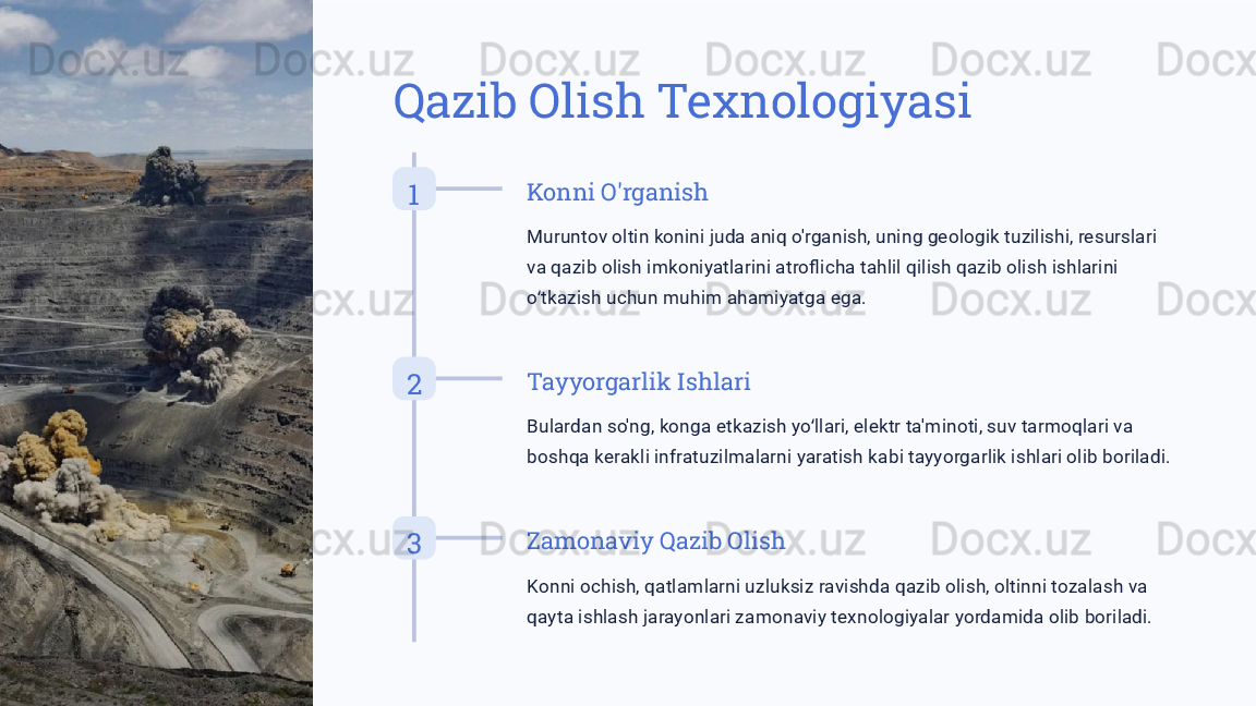 Qazib Olish Texnologiyasi
1 Konni O'rganish
Muruntov oltin konini juda aniq o'rganish, uning geologik tuzilishi, resurslari 
va qazib olish imkoniyatlarini atroflicha tahlil qilish qazib olish ishlarini 
o tkazish uchun muhim ahamiyatga ega.ʻ
2 Tayyorgarlik Ishlari
Bulardan so'ng, konga etkazish yo llari, elektr ta'minoti, suv tarmoqlari va 	
ʻ
boshqa kerakli infratuzilmalarni yaratish kabi tayyorgarlik ishlari olib boriladi.
3 Zamonaviy Qazib Olish
Konni ochish, qatlamlarni uzluksiz ravishda qazib olish, oltinni tozalash va 
qayta ishlash jarayonlari zamonaviy texnologiyalar yordamida olib boriladi. 