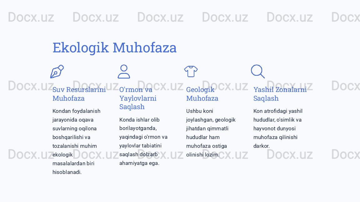 Ekologik Muhofaza
Suv Resurslarini 
Muhofaza
Kondan foydalanish 
jarayonida oqava 
suvlarning oqilona 
boshqarilishi va 
tozalanishi muhim 
ekologik 
masalalardan biri 
hisoblanadi. O'rmon va 
Yaylovlarni 
Saqlash
Konda ishlar olib 
borilayotganda, 
yaqindagi o'rmon va 
yaylovlar tabiatini 
saqlash dolzarb 
ahamiyatga ega. Geologik 
Muhofaza
Ushbu koni 
joylashgan, geologik 
jihatdan qimmatli 
hududlar ham 
muhofaza ostiga 
olinishi lozim. Yashil Zonalarni 
Saqlash
Kon atrofidagi yashil 
hududlar, o'simlik va 
hayvonot dunyosi 
muhofaza qilinishi 
darkor. 