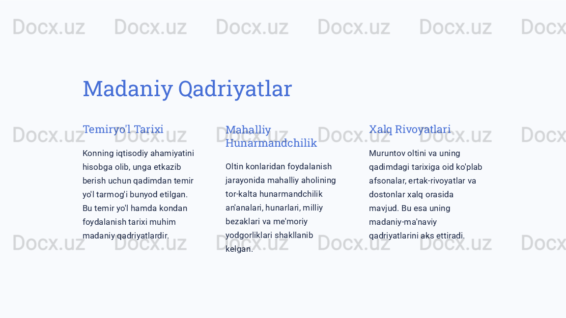 Madaniy Qadriyatlar
Temiryo'l Tarixi
Konning iqtisodiy ahamiyatini 
hisobga olib, unga etkazib 
berish uchun qadimdan temir 
yo'l tarmog'i bunyod etilgan. 
Bu temir yo'l hamda kondan 
foydalanish tarixi muhim 
madaniy qadriyatlardir. Mahalliy 
Hunarmandchilik
Oltin konlaridan foydalanish 
jarayonida mahalliy aholining 
tor-kalta hunarmandchilik 
an'analari, hunarlari, milliy 
bezaklari va me'moriy 
yodgorliklari shakllanib 
kelgan. Xalq Rivoyatlari
Muruntov oltini va uning 
qadimdagi tarixiga oid ko'plab 
afsonalar, ertak-rivoyatlar va 
dostonlar xalq orasida 
mavjud. Bu esa uning 
madaniy-ma'naviy 
qadriyatlarini aks ettiradi. 