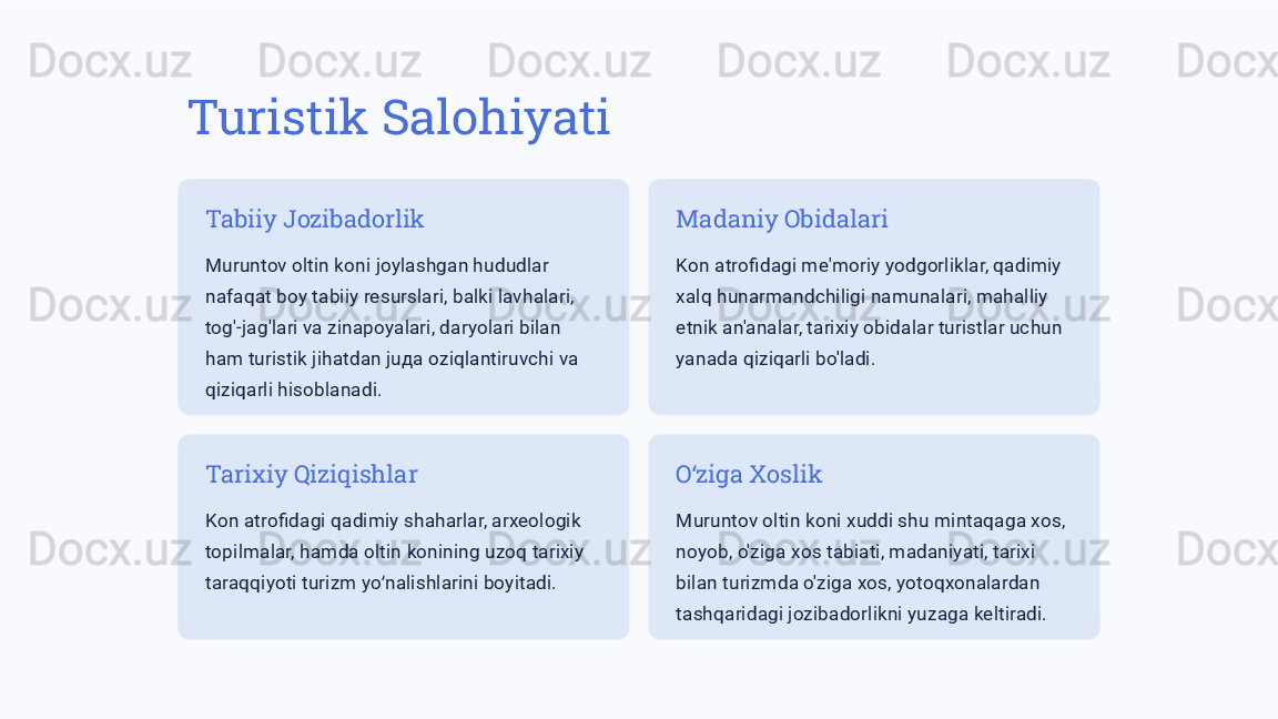 Turistik Salohiyati
Tabiiy Jozibadorlik
Muruntov oltin koni joylashgan hududlar 
nafaqat boy tabiiy resurslari, balki lavhalari, 
tog'-jag'lari va zinapoyalari, daryolari bilan 
ham turistik jihatdan juда oziqlantiruvchi va 
qiziqarli hisoblanadi. Madaniy Obidalari
Kon atrofidagi me'moriy yodgorliklar, qadimiy 
xalq hunarmandchiligi namunalari, mahalliy 
etnik an'analar, tarixiy obidalar turistlar uchun 
yanada qiziqarli bo'ladi.
Tarixiy Qiziqishlar
Kon atrofidagi qadimiy shaharlar, arxeologik 
topilmalar, hamda oltin konining uzoq tarixiy 
taraqqiyoti turizm yo nalishlarini boyitadi.ʻ O ziga Xoslik	
ʻ
Muruntov oltin koni xuddi shu mintaqaga xos, 
noyob, o'ziga xos tabiati, madaniyati, tarixi 
bilan turizmda o'ziga xos, yotoqxonalardan 
tashqaridagi jozibadorlikni yuzaga keltiradi. 