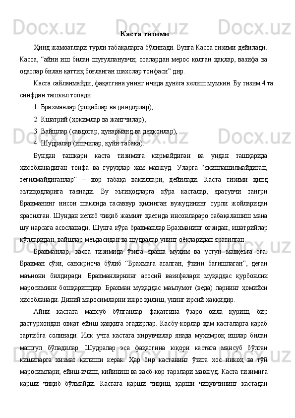 Каста тизими
Ҳинд жамоатлари турли табақаларга бўлинади. Бунга Каста тизими дейилади.
Каста,   “айни  иш  билан  шуғулланувчи;  оталардан   мерос  қолган  ҳақлар,  вазифа   ва
одатлар билан қаттиқ боғланган шахслар тоифаси” дир. 
Каста сайланмайди, фақатгина унинг ичида дунёга келиш мумкин. Бу тизим 4 та
синфдан ташкил топади: 
1. Брахманлар (роҳиблар ва диндорлар), 
2. Кшатрий (ҳокимлар ва жангчилар), 
3. Вайшлар (савдогар, ҳунарманд ва деҳқонлар), 
4. Шудралар (ишчилар, қуйи табақа). 
Бундан   ташқари   каста   тизимига   кирмайдиган   ва   ундан   ташқарида
ҳисобланадиган   тоифа   ва   гуруҳлар   ҳам   мавжуд.   Уларга   “яқинлашилмайдиган,
тегилмайдиганлар”   –   хор   табақа   вакиллари,   дейилади.   Каста   тизими   ҳинд
эътиқодларига   таянади.   Бу   эътиқодларга   кўра   касталар,   яратувчи   тангри
Брахманинг   инсон   шаклида   тасаввур   қилинган   вужудининг   турли   жойларидан
яратилган.   Шундан  келиб  чиқиб   жамият   ҳаётида   инсонлараро  табақалашиш  мана
шу нарсага асосланади. Шунга кўра брахманлар Брахманинг оғзидан, кшатрийлар
қўлларидан, вайшлар меъдасидан ва шудралар унинг оёқларидан яратилган. 
Брахманлар,   каста   тизимида   ўзига   яраша   муҳим   ва   устун   мавқеъга   эга.
Брахман   сўзи,   санскритча   бўлиб   “Брахмага   аталган,   ўзини   бағишлаган”,   деган
маънони   билдиради.   Брахманларнинг   асосий   вазифалари   муқаддас   қурбонлик
маросимини   бошқаришдир.   Брахман   муқаддас   маълумот   (веда)   ларнинг   ҳомийси
ҳисобланади. Диний маросимларни ижро қилиш, унинг ирсий ҳаққидир. 
Айни   кастага   мансуб   бўлганлар   фақатгина   ўзаро   оила   қуриш,   бир
дастурхондан   овқат   ейиш   ҳаққига   эгадирлар.   Касбу-корлар   ҳам   касталарга   қараб
тартибга   солинади.   Илк   учта   кастага   кирувчилар   янада   муҳимроқ   ишлар   билан
машғул   бўладилар.   Шудралар   эса   фақатгина   юқори   кастага   мансуб   бўлган
кишиларга   хизмат   қилиши   керак.   Ҳар   бир   кастанинг   ўзига   хос   никоҳ   ва   тўй
маросимлари; ейиш-ичиш, кийиниш ва касб-кор тарзлари мавжуд. Каста тизимига
қарши   чиқиб   бўлмайди.   Кастага   қарши   чиқиш,   қарши   чиқувчининг   кастадан
  