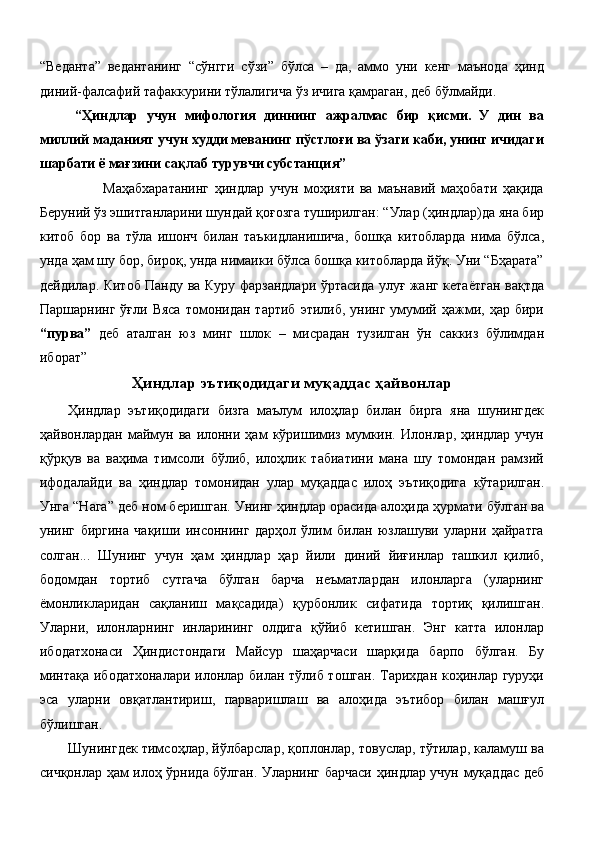 “Веданта”   ведантанинг   “сўнгги   сўзи”   бўлса   –   да,   аммо   уни   кенг   маънода   ҳинд
диний-фалсафий тафаккурини тўлалигича ўз ичига қамраган, деб бўлмайди.  
“Ҳиндлар   учун   мифология   диннинг   ажралмас   бир   қисми.   У   дин   ва
миллий маданият учун худди меванинг пўстлоғи ва ўзаги каби, унинг ичидаги
шарбати ё мағзини сақлаб турувчи субстанция”  
          Маҳабхаратанинг   ҳиндлар   учун   моҳияти   ва   маънавий   маҳобати   ҳақида
Беруний ўз эшитганларини шундай қоғозга туширилган: “Улар (ҳиндлар)да яна бир
китоб   бор   ва   тўла   ишонч   билан   таъкидланишича,   бошқа   китобларда   нима   бўлса,
унда ҳам шу бор, бироқ, унда нимаики бўлса бошқа китобларда йўқ. Уни “Бҳарата”
дейдилар. Китоб Панду ва Куру фарзандлари ўртасида улуғ жанг кетаётган вақтда
Паршарнинг  ўғли  Вяса   томонидан  тартиб  этилиб,  унинг  умумий  ҳажми,  ҳар  бири
“пурва”   деб   аталган   юз   минг   шлок   –   мисрадан   тузилган   ўн   саккиз   бўлимдан
иборат”  
Ҳиндлар эътиқодидаги муқаддас ҳайвонлар
Ҳиндлар   эътиқодидаги   бизга   маълум   илоҳлар   билан   бирга   яна   шунингдек
ҳайвонлардан   маймун  ва   илонни  ҳам   кўришимиз  мумкин.   Илонлар,  ҳиндлар   учун
қўрқув   ва   ваҳима   тимсоли   бўлиб,   илоҳлик   табиатини   мана   шу   томондан   рамзий
ифодалайди   ва   ҳиндлар   томонидан   улар   муқаддас   илоҳ   эътиқодига   кўтарилган.
Унга “Нага” деб ном беришган. Унинг ҳиндлар орасида алоҳида ҳурмати бўлган ва
унинг   биргина   чақиши   инсоннинг   дарҳол   ўлим   билан   юзлашуви   уларни   ҳайратга
солган...   Шунинг   учун   ҳам   ҳиндлар   ҳар   йили   диний   йиғинлар   ташкил   қилиб,
бодомдан   тортиб   сутгача   бўлган   барча   неъматлардан   илонларга   (уларнинг
ёмонликларидан   сақланиш   мақсадида)   қурбонлик   сифатида   тортиқ   қилишган.
Уларни,   илонларнинг   инларининг   олдига   қўйиб   кетишган.   Энг   катта   илонлар
ибодатхонаси   Ҳиндистондаги   Майсур   шаҳарчаси   шарқида   барпо   бўлган.   Бу
минтақа ибодатхоналари илонлар билан тўлиб тошган. Тарихдан коҳинлар гуруҳи
эса   уларни   овқатлантириш,   парваришлаш   ва   алоҳида   эътибор   билан   машғул
бўлишган. 
Шунингдек тимсоҳлар, йўлбарслар, қоплонлар, товуслар, тўтилар, каламуш ва
сичқонлар ҳам илоҳ ўрнида бўлган. Уларнинг барчаси ҳиндлар учун муқаддас деб
