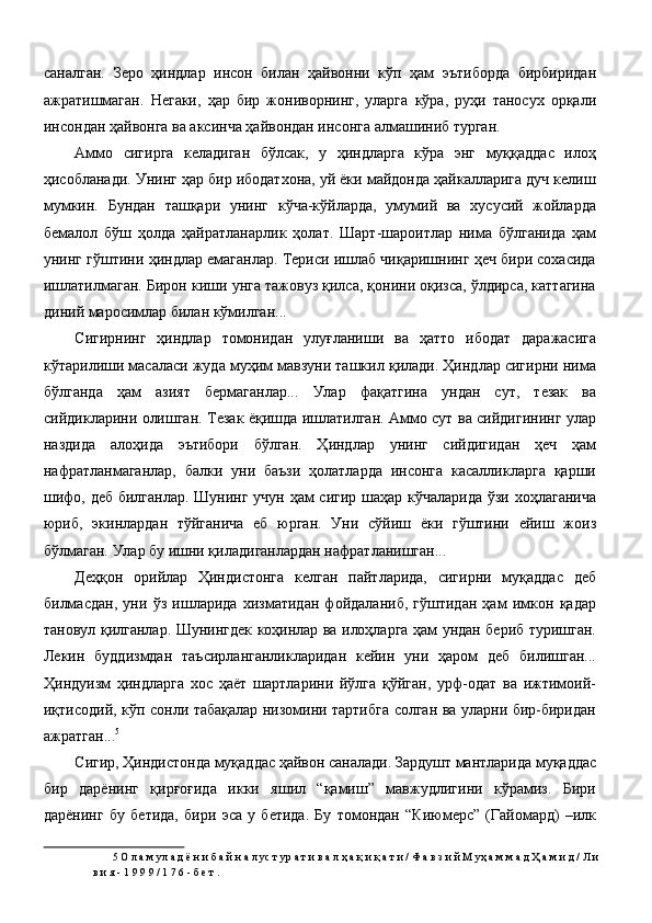 саналган.   Зеро   ҳиндлар   инсон   билан   ҳайвонни   кўп   ҳам   эътиборда   бирбиридан
ажратишмаган.   Негаки,   ҳар   бир   жониворнинг,   уларга   кўра,   руҳи   таносух   орқали
инсондан ҳайвонга ва аксинча ҳайвондан инсонга алмашиниб турган. 
Аммо   сигирга   келадиган   бўлсак,   у   ҳиндларга   кўра   энг   муққаддас   илоҳ
ҳисобланади. Унинг ҳар бир ибодатхона, уй ёки майдонда ҳайкалларига дуч келиш
мумкин.   Бундан   ташқари   унинг   кўча-кўйларда,   умумий   ва   хусусий   жойларда
бемалол   бўш   ҳолда   ҳайратланарлик   ҳолат.   Шарт-шароитлар   нима   бўлганида   ҳам
унинг гўштини ҳиндлар емаганлар. Териси ишлаб чиқаришнинг ҳеч бири сохасида
ишлатилмаган. Бирон киши унга тажовуз қилса, қонини оқизса, ўлдирса, каттагина
диний маросимлар билан кўмилган... 
Сигирнинг   ҳиндлар   томонидан   улуғланиши   ва   ҳатто   ибодат   даражасига
кўтарилиши масаласи жуда муҳим мавзуни ташкил қилади. Ҳиндлар сигирни нима
бўлганда   ҳам   азият   бермаганлар...   Улар   фақатгина   ундан   сут,   тезак   ва
сийдикларини олишган. Тезак ёқишда ишлатилган. Аммо сут ва сийдигининг улар
наздида   алоҳида   эътибори   бўлган.   Ҳиндлар   унинг   сийдигидан   ҳеч   ҳам
нафратланмаганлар,   балки   уни   баъзи   ҳолатларда   инсонга   касалликларга   қарши
шифо, деб билганлар. Шунинг учун ҳам сигир шаҳар кўчаларида ўзи хоҳлаганича
юриб,   экинлардан   тўйганича   еб   юрган.   Уни   сўйиш   ёки   гўштини   ейиш   жоиз
бўлмаган. Улар бу ишни қиладиганлардан нафратланишган... 
Деҳқон   орийлар   Ҳиндистонга   келган   пайтларида,   сигирни   муқаддас   деб
билмасдан,   уни   ўз   ишларида   хизматидан   фойдаланиб,   гўштидан   ҳам   имкон   қадар
тановул қилганлар. Шунингдек коҳинлар ва илоҳларга ҳам ундан бериб туришган.
Лекин   буддизмдан   таъсирланганликларидан   кейин   уни   ҳаром   деб   билишган...
Ҳиндуизм   ҳиндларга   хос   ҳаёт   шартларини   йўлга   қўйган,   урф-одат   ва   ижтимоий-
иқтисодий, кўп сонли табақалар низомини тартибга солган ва уларни бир-биридан
ажратган... 5
 
Сигир, Ҳиндистонда муқаддас ҳайвон саналади. Зардушт мантларида муқаддас
бир   дарёнинг   қирғоғида   икки   яшил   “қамиш”   мавжудлигини   кўрамиз.   Бири
дарёнинг   бу   бетида,   бири   эса   у   бетида.   Бу   томондан   “Киюмерс”   (Гайомард)   –илк
5  О л а м ул а д ё н и б а й н а л ус т ур а т и в а л ҳ а қ и қ а т и / Ф а в з и й М уҳ а м м а д Ҳ а м и д / Л и 
в и я - 1 9 9 9 / 1 7 6 - б е т . 
  