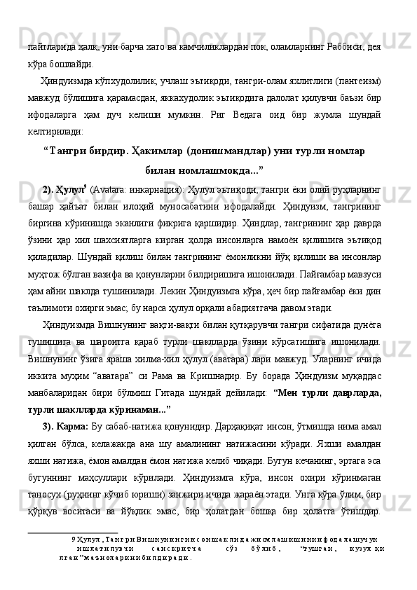 пайтларида ҳалқ, уни барча хато ва камчиликлардан пок, оламларнинг Раббиси, дея
кўра бошлайди. 
Ҳиндуизмда кўпхудолилик, учлаш эътиқоди, тангри-олам яхлитлиги (пантеизм)
мавжуд бўлишига қарамасдан, яккахудолик эътиқодига далолат қилувчи баъзи бир
ифодаларга   ҳам   дуч   келиши   мумкин.   Риг   Ведага   оид   бир   жумла   шундай
келтирилади: 
“Тангри бирдир. Ҳакимлар (донишмандлар) уни турли номлар
билан номлашмоқда...”
2). Ҳулул 9
  (Avatara: инкарнация): Ҳулул эътиқоди, тангри ёки олий руҳларнинг
башар   ҳайъат   билан   илоҳий   муносабатини   ифодалайди.   Ҳиндуизм,   тангрининг
биргина кўринишда эканлиги фикрига қаршидир. Ҳиндлар, тангрининг ҳар даврда
ўзини   ҳар   хил   шахсиятларга   кирган   ҳолда   инсонларга   намоён   қилишига   эътиқод
қиладилар. Шундай қилиш билан тангрининг ёмонликни йўқ қилиши ва инсонлар
муҳтож бўлган вазифа ва қонунларни билдиришига ишонилади. Пайғамбар мавзуси
ҳам айни шаклда тушинилади. Лекин Ҳиндуизмга кўра, ҳеч бир пайғамбар ёки дин
таълимоти охирги эмас; бу нарса ҳулул орқали абадиятгача давом этади. 
Ҳиндуизмда Вишнунинг вақти-вақти билан қутқарувчи тангри сифатида дунёга
тушишига   ва   шароитга   қараб   турли   шаклларда   ўзини   кўрсатишига   ишонилади.
Вишнунинг ўзига яраша хилма-хил ҳулул (аватара)  лари мавжуд. Уларнинг ичида
иккита   муҳим   “аватара”   си   Рама   ва   Кришнадир.   Бу   борада   Ҳиндуизм   муқаддас
манбаларидан   бири   бўлмиш   Гитада   шундай   дейилади:   “Мен   турли   даврларда,
турли шаклларда кўринаман...” 
3). Карма:   Бу сабаб-натижа қонунидир. Дарҳақиқат инсон, ўтмишда нима амал
қилган   бўлса,   келажакда   ана   шу   амалининг   натижасини   кўради.   Яхши   амалдан
яхши натижа, ёмон амалдан ёмон натижа келиб чиқади. Бугун кечанинг, эртага эса
бугуннинг   маҳсуллари   кўрилади.   Ҳиндуизмга   кўра,   инсон   охири   кўринмаган
таносух (руҳнинг кўчиб юриши) занжири ичида жараён этади. Унга кўра ўлим, бир
қўрқув   воситаси   ва   йўқлик   эмас,   бир   ҳолатдан   бошқа   бир   ҳолатга   ўтишдир.
9  Ҳ ул ул , Т а н г р и В и ш н ун и н г и н с о н ш а к л и д а ж и см л а ш и ш и н и и ф од а л а ш уч ун 
и ш л а т и л ув ч и  с а н с к р и т ч а  сў з  б ў л и б ,  “т уш г а н ,  н уз ул  қ и
л г а н ” м а ъ н ол а р и н и б и л д и р а д и . 
  