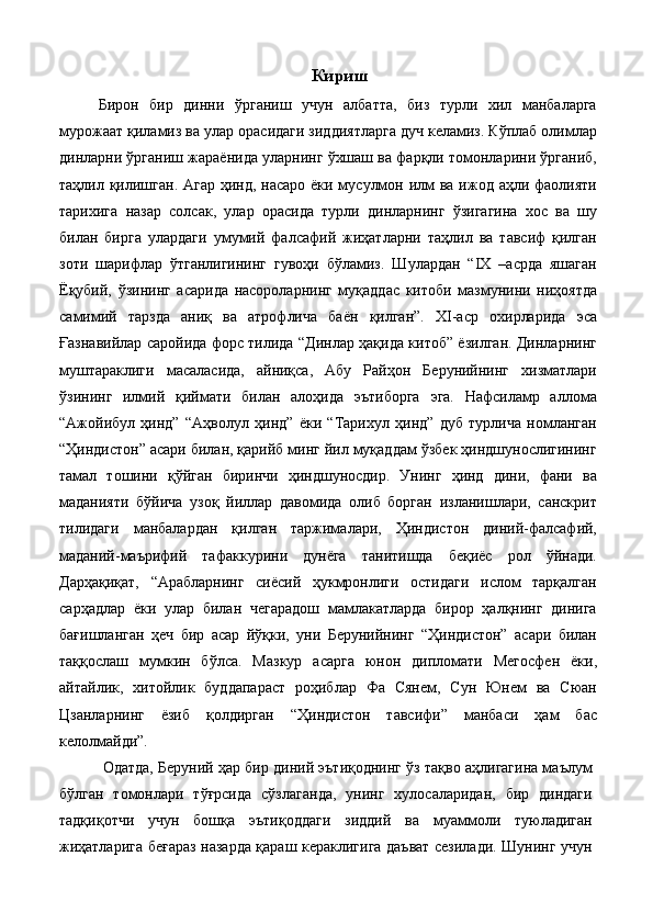 Кириш
Бирон   бир   динни   ўрганиш   учун   албатта,   биз   турли   хил   манбаларга
мурожаат қиламиз ва улар орасидаги зиддиятларга дуч келамиз. Кўплаб олимлар
динларни ўрганиш жараёнида уларнинг ўхшаш ва фарқли томонларини ўрганиб,
таҳлил қилишган. Агар ҳинд, насаро ёки мусулмон илм ва ижод аҳли фаолияти
тарихига   назар   солсак,   улар   орасида   турли   динларнинг   ўзигагина   хос   ва   шу
билан   бирга   улардаги   умумий   фалсафий   жиҳатларни   таҳлил   ва   тавсиф   қилган
зоти   шарифлар   ўтганлигининг   гувоҳи   бўламиз.   Шулардан   “IX   –асрда   яшаган
Ёқубий,   ўзининг   асарида   насороларнинг   муқаддас   китоби   мазмунини   ниҳоятда
самимий   тарзда   аниқ   ва   атрофлича   баён   қилган”.   XI-аср   охирларида   эса
Ғазнавийлар саройида форс тилида “Динлар ҳақида китоб” ёзилган. Динларнинг
муштараклиги   масаласида,   айниқса,   Абу   Райҳон   Берунийнинг   хизматлари
ўзининг   илмий   қиймати   билан   алоҳида   эътиборга   эга.   Нафсиламр   аллома
“Ажойибул   ҳинд”   “Аҳволул   ҳинд”   ёки   “Тарихул   ҳинд”   дуб   турлича   номланган
“Ҳиндистон” асари билан, қарийб минг йил муқаддам ўзбек ҳиндшунослигининг
тамал   тошини   қўйган   биринчи   ҳиндшуносдир.   Унинг   ҳинд   дини,   фани   ва
маданияти   бўйича   узоқ   йиллар   давомида   олиб   борган   изланишлари,   санскрит
тилидаги   манбалардан   қилган   таржималари,   Ҳиндистон   диний-фалсафий,
маданий-маърифий   тафаккурини   дунёга   танитишда   беқиёс   рол   ўйнади.
Дарҳақиқат,   “Арабларнинг   сиёсий   ҳукмронлиги   остидаги   ислом   тарқалган
сарҳадлар   ёки   улар   билан   чегарадош   мамлакатларда   бирор   ҳалқнинг   динига
бағишланган   ҳеч   бир   асар   йўқки,   уни   Берунийнинг   “Ҳиндистон”   асари   билан
таққослаш   мумкин   бўлса.   Мазкур   асарга   юнон   дипломати   Мегосфен   ёки,
айтайлик,   хитойлик   буддапараст   роҳиблар   Фа   Сянем,   Сун   Юнем   ва   Сюан
Цзанларнинг   ёзиб   қолдирган   “Ҳиндистон   тавсифи”   манбаси   ҳам   бас
келолмайди”. 
 Одатда, Беруний ҳар бир диний эътиқоднинг ўз тақво аҳлигагина маълум
бўлган   томонлари   тўғрсида   сўзлаганда,   унинг   хулосаларидан,   бир   диндаги
тадқиқотчи   учун   бошқа   эътиқоддаги   зиддий   ва   муаммоли   туюладиган
жиҳатларига беғараз назарда қараш кераклигига даъват сезилади. Шунинг учун
  