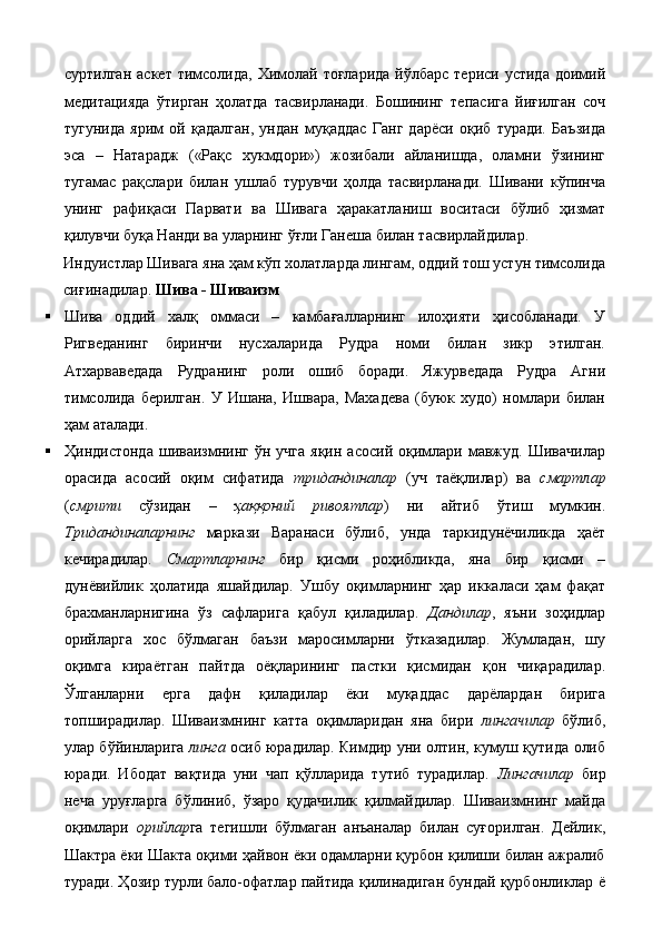 суртилган  аскет  тимсолида,  Химолай  тоғларида  йўлбарс  териси  устида  доимий
медитацияда   ўтирган   ҳолатда   тасвирланади.   Бошининг   тепасига   йиғилган   соч
тугунида   ярим   ой   қадалган,   ундан   муқаддас   Ганг   дарёси   оқиб   туради.   Баъзида
эса   –   Натарадж   («Рақс   хукмдори»)   жозибали   айланишда,   оламни   ўзининг
тугамас   рақслари   билан   ушлаб   турувчи   ҳолда   тасвирланади.   Шивани   кўпинча
унинг   рафиқаси   Парвати   ва   Шивага   ҳаракатланиш   воситаси   бўлиб   ҳизмат
қилувчи буқа Нанди ва уларнинг ўғли Ганеша билан тасвирлайдилар. 
Индуистлар Шивага яна ҳам кўп холатларда лингам, оддий тош устун тимсолида
сиғинадилар.  Шива - Шиваизм  
 Шива   оддий   халқ   оммаси   –   камбағалларнинг   илоҳияти   ҳисобланади.   У
Ригведанинг   биринчи   нусхаларида   Рудра   номи   билан   зикр   этилган.
Атхарваведада   Рудранинг   роли   ошиб   боради.   Яжурведада   Рудра   Агни
тимсолида   берилган.   У   Ишана,   Ишвара,   Махадева   (буюк   худо)   номлари   билан
ҳам аталади. 
 Ҳиндистонда   шиваизмнинг   ўн  учга  яқин   асосий  оқимлари  мавжуд.  Шивачилар
орасида   асосий   оқим   сифатида   тридандиналар   (уч   таёқлилар)   ва   смартлар
( смрити   сўзидан   –   ҳаққоний   ривоятлар )   ни   айтиб   ўтиш   мумкин.
Тридандиналарнинг   маркази   Варанаси   бўлиб,   унда   таркидунёчиликда   ҳаёт
кечирадилар.   Смартларнинг   бир   қисми   роҳибликда,   яна   бир   қисми   –
дунёвийлик   ҳолатида   яшайдилар.   Ушбу   оқимларнинг   ҳар   иккаласи   ҳам   фақат
брахманларнигина   ўз   сафларига   қабул   қиладилар.   Дандилар ,   яъни   зоҳидлар
орийларга   хос   бўлмаган   баъзи   маросимларни   ўтказадилар.   Жумладан,   шу
оқимга   кираётган   пайтда   оёқларининг   пастки   қисмидан   қон   чиқарадилар.
Ўлганларни   ерга   дафн   қиладилар   ёки   муқаддас   дарёлардан   бирига
топширадилар.   Шиваизмнинг   катта   оқимларидан   яна   бири   лингачилар   бўлиб,
улар бўйинларига   линга   осиб юрадилар. Кимдир уни олтин, кумуш қутида олиб
юради.   Ибодат   вақтида   уни   чап   қўлларида   тутиб   турадилар.   Лингачилар   бир
неча   уруғларга   бўлиниб,   ўзаро   қудачилик   қилмайдилар.   Шиваизмнинг   майда
оқимлари   орийлар га   тегишли   бўлмаган   анъаналар   билан   суғорилган.   Дейлик,
Шактра ёки Шакта оқими ҳайвон ёки одамларни қурбон қилиши билан ажралиб
туради. Ҳозир турли бало-офатлар пайтида қилинадиган бундай қурбонликлар ё
  