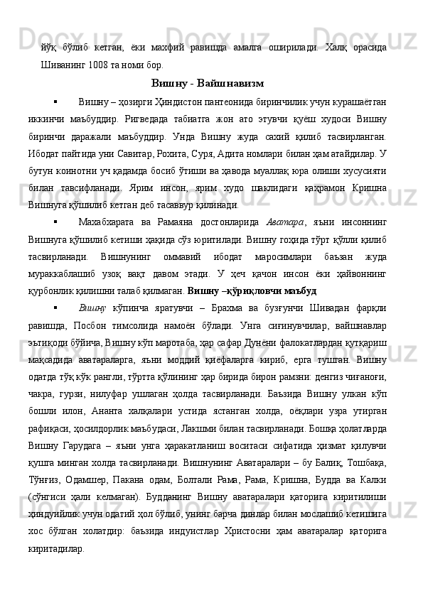 йўқ   бўлиб   кетган,   ёки   махфий   равишда   амалга   оширилади.   Халқ   орасида
Шиванинг 1008 та номи бор. 
Вишну - Вайшнавизм
 Вишну – ҳозирги Ҳиндистон пантеонида биринчилик учун курашаётган
иккинчи   маъбуддир.   Ригведада   табиатга   жон   ато   этувчи   қуёш   худоси   Вишну
биринчи   даражали   маъбуддир.   Унда   Вишну   жуда   сахий   қилиб   тасвирланган.
Ибодат пайтида уни Савитар, Рохита, Суря, Адита номлари билан ҳам атайдилар. У
бутун коинотни уч қадамда босиб ўтиши ва ҳавода муаллақ юра олиши хусусияти
билан   тавсифланади.   Ярим   инсон,   ярим   худо   шаклидаги   қаҳрамон   Кришна
Вишнуга қўшилиб кетган деб тасаввур қилинади. 
 Махабхарата   ва   Рамаяна   достонларида   Аватара ,   яъни   инсоннинг
Вишнуга қўшилиб кетиши ҳақида сўз юритилади. Вишну гоҳида тўрт қўлли қилиб
тасвирланади.   Вишнунинг   оммавий   ибодат   маросимлари   баъзан   жуда
мураккаблашиб   узоқ   вақт   давом   этади.   У   ҳеч   қачон   инсон   ёки   ҳайвоннинг
қурбонлик қилишни талаб қилмаган.  Вишну –қўриқловчи маъбуд  
 Вишну   кўпинча   яратувчи   –   Брахма   ва   бузғунчи   Шивадан   фарқли
равишда,   Посбон   тимсолида   намоён   бўлади.   Унга   сиғинувчилар,   вайшнавлар
эътиқоди бўйича, Вишну кўп маротаба, ҳар сафар Дунёни фалокатлардан қутқариш
мақсадида   аватараларга,   яъни   моддий   қиёфаларга   кириб,   ерга   тушган.   Вишну
одатда тўқ кўк рангли, тўртта қўлининг ҳар бирида бирон рамзни: денгиз чиғаноғи,
чакра,   гурзи,   нилуфар   ушлаган   ҳолда   тасвирланади.   Баъзида   Вишну   улкан   кўп
бошли   илон,   Ананта   халқалари   устида   ястанган   холда,   оёқлари   узра   утирган
рафиқаси, ҳосилдорлик маъбудаси, Лакшми билан тасвирланади. Бошқа ҳолатларда
Вишну   Гарудага   –   яъни   унга   ҳаракатланиш   воситаси   сифатида   ҳизмат   қилувчи
қушга минган холда тасвирланади. Вишнунинг Аватаралари – бу Балиқ, Тошбақа,
Тўнғиз,   Одамшер,   Пакана   одам,   Болтали   Рама,   Рама,   Кришна,   Будда   ва   Калки
(сўнгиси   ҳали   келмаган).   Будданинг   Вишну   аватаралари   қаторига   киритилиши
ҳиндуийлик учун одатий ҳол бўлиб, унинг барча динлар билан мослашиб кетишига
хос   бўлган   холатдир:   баъзида   индуистлар   Христосни   ҳам   аватаралар   қаторига
киритадилар. 
  