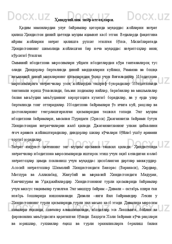 Ҳиндуийлик зиёратгоҳлари.
Қадим   замонлардан   улуғ   байрамлар   қаторида   муқаддас   жойларни   зиёрат
қилиш Ҳиндистон диний ҳаётида муҳим аҳамият касб этган. Ведаларда  фақатгина
айрим   жойларни   зиёрат   қилишга   рухсат   этилган   бўлса,   Махабхаратада
Ҳиндистоннинг   шимолида   жойлашган   бир   неча   муқаддас   зиёратгоҳлар   аниқ
кўрсатиб ўтилган. 
Оммавий   ибодатхона   маросимлари   уйдаги   ибодатлардан   кўра   тантаналироқ   тус
олади.   Диндорлар   биргаликда   диний   мадҳияларни   куйлаш,   Рамаяна   ва   бошқа
анъанавий   диний   матнларнинг   қисмларидан   ўқиш   учун   йиғиладилар.   Ибодатхона
маросимларига   зиёратчилар   узоқ   жойлардан   ташриф   буюрадилар.   Ибодатхонада
тантанали   юриш   ўтказилади,   баъзан   ходимлар   найлар,   барабанлар   ва   машъалалар
билан   маъбудни   маъбуданинг   кароргоҳига   кузатиб   борадилар,   ва   у   ерда   улар
биргаликда   тонг   оттирадилар.   Ибодатхона   байрамлари   ўз   ичига   куй,   рақслар   ва
достонларнинг   театрлаштирилган   қисмларидан   ташкил   топади.   Энг   муҳим
ибодатхона   байрамлари,   масалан   Пуридаги   (Орисса)   Джаганнатха   байрами   бутун
Хиндистондан   зиёратчиларни   жалб   қилади.   Джаганнатханинг   улкан   ҳайкалини
ёғоч   аравага   жойлаштирадилар,   диндорлар   шахар   кўчалари   бўйлаб   ушбу   аравани
тортиб юрадилар. 
Зиёрат   индуист   ҳаётининг   энг   муҳим   қисмини   ташкил   қилади.   Ҳиндистонда
зиёратчилар ибодатхона маросимларида иштирок этиш учун оқиб келадиган юзлаб
зиёратгоҳлар   ҳамда   покланиш   учун   муқаддас   ҳисобланган   дарёлар   мавжуддир.
Асосий   зиёратгохлар   Шимолий   Хиндистондаги   Банорас   (Варанаси),   Хардвар,
Матхура   ва   Аллахабад;   Жанубий   ва   марказий   Хиндистондаги   Мадураи,
Канчипурам   ва   Уджджайнлардир.   Хиндистоннинг   турли   қисмларида   байрамлар
учун махсус тақвимлар тузилган. Энг машҳур байрам – Дивали – октябрь охири ёки
ноябрь   бошларида   нишонланади.   Дивали   –янги   йил   байрамидир.   Лекин   у
Хиндистоннинг турли қисмларида турли хил маъно касб этади. Дивалида маросим
шамлари   ёқилади,   совғалар   алмашинилади,   ибодатлар   эса   Лакшмига,   бойлик   ва
фаровонлик маъбудасига қаратилган бўлади. Баҳорги Холи байрами кўча рақслари
ва   юришлар,   гулханлар   ёқиш   ва   турли   эркинликларга   берилиш   билан