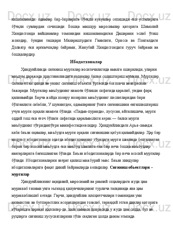 нишонланади:   одамлар   бир-бирларига   бўёқли   кукунлар   сепишади   ёки   устиларига
бўёқли   сувлардан   сочишади.   Бошқа   машҳур   маросимлар   қаторига   Шимолий
Хиндистонда   вайшнавлар   томонидан   нишонланадиган   Дашарани   эслаб   ўтиш
жоиздир,   бундан   ташқари   Махараштрдаги   Ганапати,   Орисса   ва   Понгалдаги
Долаятр   ёки   арғимчоқлар   байрами,   Жанубий   Хиндистондаги   гуруч   байрами   ва
бошқалардир. 
Ибодатхоналар
  Ҳиндуийликда сиғиниш муртилар воситачилигида амалга оширилади, уларни 
маълум даражада христианликдаги иконалар билан солиштириш мумкин. Муртилар 
сиғинаётган ҳинди ва унинг сиғиниш объекти ўртасида боғловчи вазифасини 
бажаради. Муртилар маъбуднинг намоён бўлиши сифатида қаралиб, ундан фарқ 
қилинмайди. Барча жойда хозиру нозирлик маъбуднинг хислатларидан бири 
бўлганлиги сабабли, У шунингдек, одамларнинг ўзига сиғинишини енгиллаштириш 
учун мурти орқали намоён бўлади. «Падма-пуранда», хусусан, айтилишича, мурти 
оддий тош ёки ёғоч бўлаги сифатида қаралмаслиги керак — балки мурти 
маъбуднинг тўғридантўғри манифестациеясидир. Ҳиндуийликдаги Арья-самадж 
каби баъзи оқимлар, маъбудга мурти орқали сиғинишни қабул қилмайдилар. Ҳар бир
индуист ибодатхонаси одатда ибодатхонанинг тўридаги мурти шаклида белгиланган 
бирон бир асосий маъбудга ёки маъбуд шаклига ёки бир неча бошқа маъбудлар 
аватарларига бағишланган бўлади. Баъзи ибодатхоналарда бир неча асосий муртилар
бўлади. Ибодатхоналарни зиёрат қилиш мажбурий эмас. Баъзи хиндулар 
ибодатхоналарига фақат диний байрамларда келадилар.  Сиғиниш обьектлари – 
муртилар  
 Ҳиндуийликнинг ақидавий, маросимий ва рамзий соҳалардаги жуда ҳам 
мураккаб тизими унга эътиқод қилувчиларнинг турлича талқинида яна ҳам 
мураккаблашиб кетади. Гарчи, ҳиндуийлик илоҳиётчилари томонидан уни 
анимистик ва бутпарастлик асоратларидан тозалаб, тараққий этган динлар қаторига 
кўтаришга ҳаракат қилсалар-да, халқ оммаси доирасида у жуда ҳам содда, бут ва 
руҳларга сиғиниш хусусиятларини тўла сақлаган ҳолда давом этмоқда. 
  