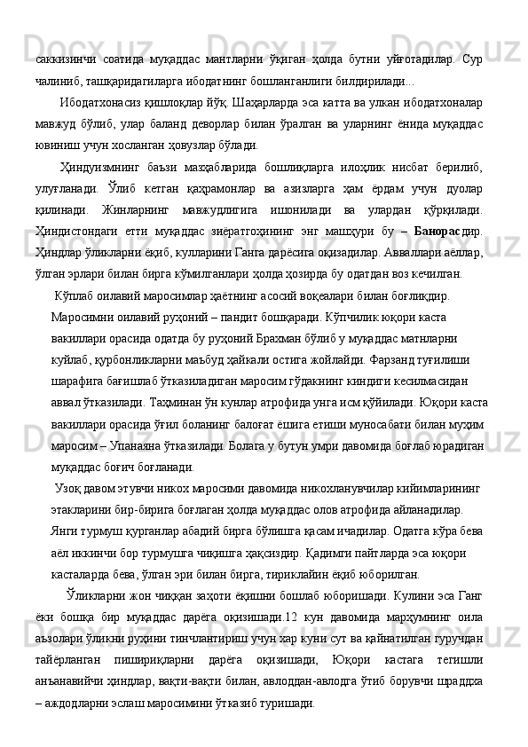 саккизинчи   соатида   муқаддас   мантларни   ўқиган   ҳолда   бутни   уйғотадилар.   Сур
чалиниб, ташқаридагиларга ибодатнинг бошланганлиги билдирилади... 
Ибодатхонасиз қишлоқлар йўқ. Шаҳарларда эса катта ва улкан ибодатхоналар
мавжуд   бўлиб,   улар   баланд   деворлар   билан   ўралган   ва   уларнинг   ёнида   муқаддас
ювиниш учун хосланган ҳовузлар бўлади. 
Ҳиндуизмнинг   баъзи   мазҳабларида   бошлиқларга   илоҳлик   нисбат   берилиб,
улуғланади.   Ўлиб   кетган   қаҳрамонлар   ва   азизларга   ҳам   ёрдам   учун   дуолар
қилинади.   Жинларнинг   мавжудлигига   ишонилади   ва   улардан   қўрқилади.
Ҳиндистондаги   етти   муқаддас   зиёратгоҳининг   энг   машҳури   бу   –   Банорас дир.
Ҳиндлар ўликларни ёқиб, кулларини Ганга дарёсига оқизадилар. Авваллари аёллар,
ўлган эрлари билан бирга кўмилганлари ҳолда ҳозирда бу одатдан воз кечилган. 
 Кўплаб оилавий маросимлар ҳаётнинг асосий воқеалари билан боғлиқдир. 
Маросимни оилавий руҳоний – пандит бошқаради. Кўпчилик юқори каста 
вакиллари орасида одатда бу руҳоний Брахман бўлиб у муқаддас матнларни 
куйлаб, қурбонликларни маъбуд ҳайкали остига жойлайди. Фарзанд туғилиши 
шарафига бағишлаб ўтказиладиган маросим гўдакнинг киндиги кесилмасидан 
аввал ўтказилади. Таҳминан ўн кунлар атрофида унга исм қўйилади. Юқори каста
вакиллари орасида ўғил боланинг балоғат ёшига етиши муносабати билан муҳим 
маросим – Упанаяна ўтказилади. Болага у бутун умри давомида боғлаб юрадиган 
муқаддас боғич боғланади. 
 Узоқ давом этувчи никох маросими давомида никохланувчилар кийимларининг 
этакларини бир-бирига боғлаган ҳолда муқаддас олов атрофида айланадилар. 
Янги турмуш қурганлар абадий бирга бўлишга қасам ичадилар. Одатга кўра бева 
аёл иккинчи бор турмушга чиқишга ҳақсиздир. Қадимги пайтларда эса юқори 
касталарда бева, ўлган эри билан бирга, тириклайин ёқиб юборилган. 
Ўликларни жон чиққан заҳоти ёқишни бошлаб юборишади. Кулини эса Ганг
ёки   бошқа   бир   муқаддас   дарёга   оқизишади.12   кун   давомида   марҳумнинг   оила
аъзолари ўликни руҳини тинчлантириш учун хар куни сут ва қайнатилган гуручдан
тайёрланган   пишириқларни   дарёга   оқизишади,   Юқори   кастага   тегишли
анъанавийчи ҳиндлар, вақти-вақти билан, авлоддан-авлодга ўтиб борувчи шраддха
– аждодларни эслаш маросимини ўтказиб туришади. 
  