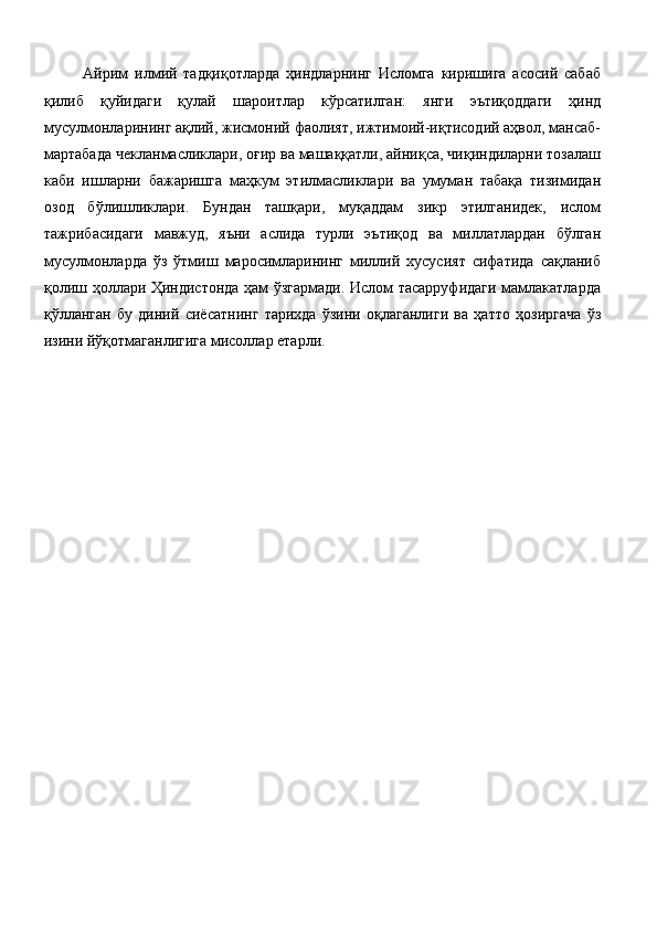 Айрим   илмий   тадқиқотларда   ҳиндларнинг   Исломга   киришига   асосий   сабаб
қилиб   қуйидаги   қулай   шароитлар   кўрсатилган:   янги   эътиқоддаги   ҳинд
мусулмонларининг ақлий, жисмоний фаолият, ижтимоий-иқтисодий аҳвол, мансаб-
мартабада чекланмасликлари, оғир ва машаққатли, айниқса, чиқиндиларни тозалаш
каби   ишларни   бажаришга   маҳкум   этилмасликлари   ва   умуман   табақа   тизимидан
озод   бўлишликлари.   Бундан   ташқари,   муқаддам   зикр   этилганидек,   ислом
тажрибасидаги   мавжуд,   яъни   аслида   турли   эътиқод   ва   миллатлардан   бўлган
мусулмонларда   ўз   ўтмиш   маросимларининг   миллий   хусусият   сифатида   сақланиб
қолиш ҳоллари Ҳиндистонда ҳам ўзгармади. Ислом тасарруфидаги мамлакатларда
қўлланган   бу   диний   сиёсатнинг   тарихда   ўзини   оқлаганлиги   ва   ҳатто   ҳозиргача   ўз
изини йўқотмаганлигига мисоллар етарли. 
 
  