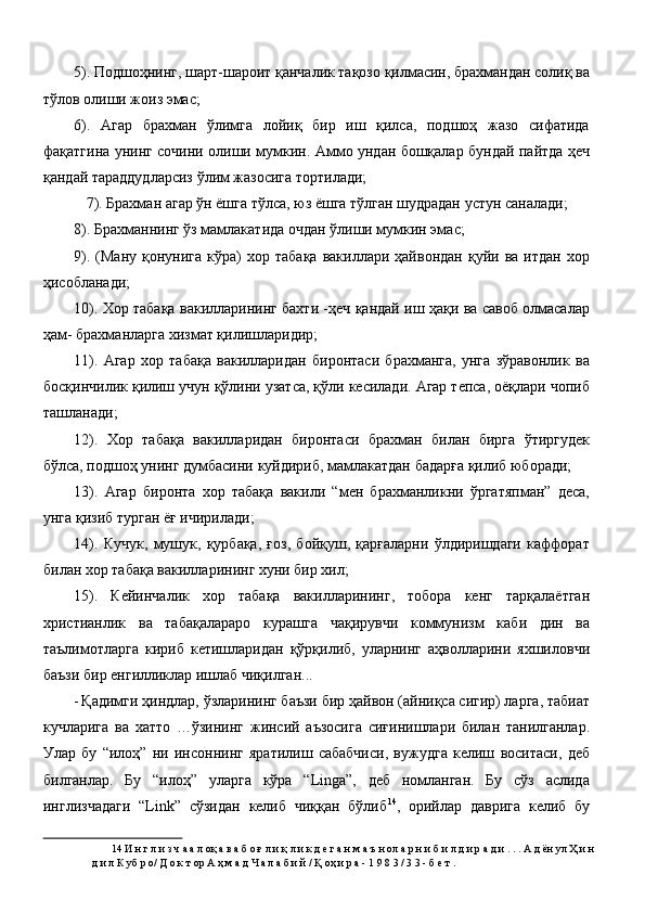 5). Подшоҳнинг, шарт-шароит қанчалик тақозо қилмасин, брахмандан солиқ ва
тўлов олиши жоиз эмас; 
6).   Агар   брахман   ўлимга   лойиқ   бир   иш   қилса,   подшоҳ   жазо   сифатида
фақатгина унинг сочини олиши мумкин. Аммо ундан бошқалар бундай пайтда ҳеч
қандай тараддудларсиз ўлим жазосига тортилади; 
7). Брахман агар ўн ёшга тўлса, юз ёшга тўлган шудрадан устун саналади; 
8). Брахманнинг ўз мамлакатида очдан ўлиши мумкин эмас; 
9).  (Ману   қонунига   кўра)   хор  табақа   вакиллари  ҳайвондан   қуйи  ва  итдан  хор
ҳисобланади; 
10). Хор табақа вакилларининг бахти -ҳеч қандай иш ҳақи ва савоб олмасалар
ҳам- брахманларга хизмат қилишларидир;   
11).   Агар   хор   табақа   вакилларидан   биронтаси   брахманга,   унга   зўравонлик   ва
босқинчилик қилиш учун қўлини узатса, қўли кесилади. Агар тепса, оёқлари чопиб
ташланади; 
12).   Хор   табақа   вакилларидан   биронтаси   брахман   билан   бирга   ўтиргудек
бўлса, подшоҳ унинг думбасини куйдириб, мамлакатдан бадарға қилиб юборади; 
13).   Агар   биронта   хор   табақа   вакили   “мен   брахманликни   ўргатяпман”   деса,
унга қизиб турган ёғ ичирилади; 
14).   Кучук,   мушук,   қурбақа,   ғоз,   бойқуш,   қарғаларни   ўлдиришдаги   каффорат
билан хор табақа вакилларининг хуни бир хил; 
15).   Кейинчалик   хор   табақа   вакилларининг,   тобора   кенг   тарқалаётган
христианлик   ва   табақалараро   курашга   чақирувчи   коммунизм   каби   дин   ва
таълимотларга   кириб   кетишларидан   қўрқилиб,   уларнинг   аҳволларини   яхшиловчи
баъзи бир енгилликлар ишлаб чиқилган... 
- Қадимги ҳиндлар, ўзларининг баъзи бир ҳайвон (айниқса сигир) ларга, табиат
кучларига   ва   хатто   …ўзининг   жинсий   аъзосига   сиғинишлари   билан   танилганлар.
Улар   бу   “илоҳ”   ни   инсоннинг   яратилиш   сабабчиси,   вужудга   келиш   воситаси,   деб
билганлар.   Бу   “илоҳ”   уларга   кўра   “Linga”,   деб   номланган.   Бу   сўз   аслида
инглизчадаги   “Link”   сўзидан   келиб   чиққан   бўлиб 14
,   орийлар   даврига   келиб   бу
14  И н г л и з ч а а л оқ а в а б о ғ л и қ л и к д е г а н м а ъ н ол а р н и б и л д и р а д и . . . А д ён ул Ҳ и н
д и л К уб р о/ Д о к т ор А ҳ м а д Ч а л а б и й / Қ оҳ и р а - 1 9 8 3 / 3 3 - б е т . 
  