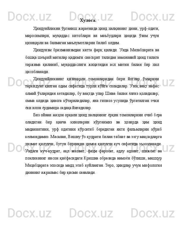 Хулоса.
Ҳиндуийликни ўрганиш жараёнида ҳинд халқининг дини, урф-одати,
маросимлари,   муқаддас   китоблари   ва   маъбудлари   ҳақида   ўзим   учун
қизиқарли ва билмаган маълумотларни билиб олдим.  
Ҳиндуизм   брахманизмдан   катта   фарқ   қилади.   Унда   Махабхарата   ва
бошқа шеърий матнлар қадимги санскрит тилидан замонавий ҳинд тилига
таржима   қилиниб,   муқаддаслиги   жиҳатидан   асл   матни   билан   бир   хил
ҳисобланади. 
Ҳиндуийликнинг   қизиқарли   томонларидан   бири   йоглар   ўзларини
таркидунё қилган одам сифатида турли кўйга соладилар. Узоқ вақт нафас
олмай ўзларидан кетадилар, бу вақтда улар Шива билан ёлғиз қоладилар;
омма   олдида   ҳавога   кўтариладилар;   яна   гипноз   усулида   ўргатилган   эчки
ёки илон ёрдамида садақа йиғадилар. 
Биз ойнаи жаҳон орқали ҳинд халқининг ёрқин томонларини очиб бера
оладиган   бир   қанча   киноларни   кўрганмиз   ва   ҳозирда   ҳам   ҳинд
маданиятини,   урф   одатини   кўрсатиб   берадиган   янги   фильмларни   кўриб
келмоқдамиз. Масалан, Вишну ўз қудрати билан табиат ва эзгу мақсадларга
хизмат қилувчи, бутун борлиқни ҳимоя қилувчи куч сифатида эъзозланади.
Ундаги   куч-қудрат,   ақл   заковат,   фаҳм   фаросат,   адлу   адолат,   шижоат   ва
покликнинг  инсон  қиёфасидаги  Кришна  образида  намоён бўлиши, машҳур
Маҳабҳарата  эпосида мадҳ этиб куйланган. Зеро, ҳиндлар учун мифология
диннинг ажралмас бир қисми саналади. 
  