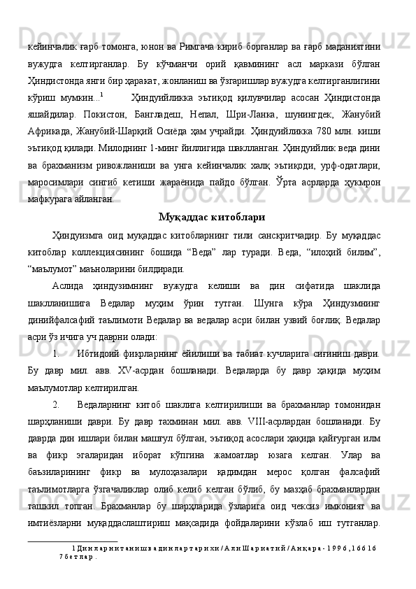 кейинчалик ғарб томонга, юнон ва Римгача  кириб борганлар  ва ғарб  маданиятини
вужудга   келтирганлар.   Бу   кўчманчи   орий   қавмининг   асл   маркази   бўлган
Ҳиндистонда янги бир ҳаракат, жонланиш ва ўзгаришлар вужудга келтирганлигини
кўриш   мумкин... 1
          Ҳиндуийликка   эътиқод   қилувчилар   асосан   Ҳиндистонда
яшайдилар.   Покистон,   Бангладеш,   Непал,   Шри-Ланка,   шунингдек,   Жанубий
Африкада,   Жанубий-Шарқий   Осиёда   ҳам   учрайди.   Ҳиндуийликка   780   млн.   киши
эътиқод қилади. Милоднинг 1-минг йиллигида шаклланган. Ҳиндуийлик веда дини
ва   брахманизм   ривожланиши   ва   унга   кейинчалик   халқ   эътиқоди,   урф-одатлари,
маросимлари   сингиб   кетиши   жараёнида   пайдо   бўлган.   Ўрта   асрларда   ҳукмрон
мафкурага айланган. 
Муқаддас китоблари 
Ҳиндуизмга   оид   муқаддас   китобларнинг   тили   санскритчадир.   Бу   муқаддас
китоблар   коллекциясининг   бошида   “Веда”   лар   туради.   Веда,   “илоҳий   билим”,
“маълумот” маъноларини билдиради. 
Аслида   ҳиндузимнинг   вужудга   келиши   ва   дин   сифатида   шаклида
шаклланишига   Ведалар   муҳим   ўрин   тутган.   Шунга   кўра   Ҳиндузмнинг
динийфалсафий   таълимоти   Ведалар   ва   ведалар   асри   билан   узвий   боғлиқ.   Ведалар
асри ўз ичига уч даврни олади: 
1. Ибтидоий   фикрларнинг   ёйилиши   ва   табиат   кучларига   сиғиниш   даври.
Бу   давр   мил.   авв.   XV-асрдан   бошланади.   Ведаларда   бу   давр   ҳақида   муҳим
маълумотлар келтирилган. 
2. Ведаларнинг   китоб   шаклига   келтирилиши   ва   брахманлар   томонидан
шарҳланиши   даври.   Бу   давр   тахминан   мил.   авв.   VIII-асрлардан   бошланади.   Бу
даврда дин ишлари билан машғул бўлган, эътиқод асослари ҳақида қайғурган илм
ва   фикр   эгаларидан   иборат   кўпгина   жамоатлар   юзага   келган.   Улар   ва
баъзиларининг   фикр   ва   мулоҳазалари   қадимдан   мерос   қолган   фалсафий
таълимотларга   ўзгачаликлар   олиб   келиб   келган   бўлиб,   бу   мазҳаб   брахманлардан
ташкил   топган.   Брахманлар   бу   шарҳларида   ўзларига   оид   чексиз   имконият   ва
имтиёзларни   муқаддаслаштириш   мақсадида   фойдаларини   кўзлаб   иш   тутганлар.
1  Д и н л а р н и т а н и ш в а д и н л а р т а р и х и / А л и Ш а р и а т и й / А н қ а р а - 1 9 9 6 , 1 6 6 1 6 
7 б е т л а р . 
  