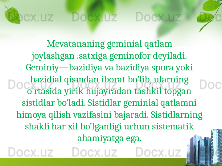 Mevatananing geminial qatlam 
joylashgan .satxiga geminofor deyiladi.
Geminiy—bazidiya va bazidiya spora yoki 
bazidial qismdan iborat bo’lib, ularning 
o’rtasida yirik hujayradan tashkil topgan 
sistidlar bo’ladi. Sistidlar geminial qatlamni 
himoya qilish vazifasini bajaradi. Sistidlarning 
shakli har xil bo’lganligi uchun sistematik 
ahamiyatga ega. 