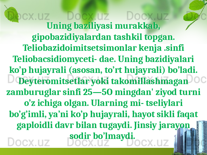 Uning baziliyasi murakkab, 
gipobazidiyalardan tashkil topgan.
Teliobazidoimitsetsimonlar kenja .sinfi 
Teliobacsidiomyceti- dae. Uning bazidiyalari 
ko’p hujayrali (asosan, to’rt hujayrali) bo’ladi. 
Deyteromitsetlar yoki takomillashmagan 
zamburuglar sinfi 25—5O mingdan' ziyod turni 
o’z ichiga olgan. Ularning mi- tseliylari 
bo’g’imli, ya’ni ko’p hujayrali, hayot sikli faqat 
gaploidli davr bilan tugaydi. Jinsiy jarayon 
sodir bo’l maydi.   