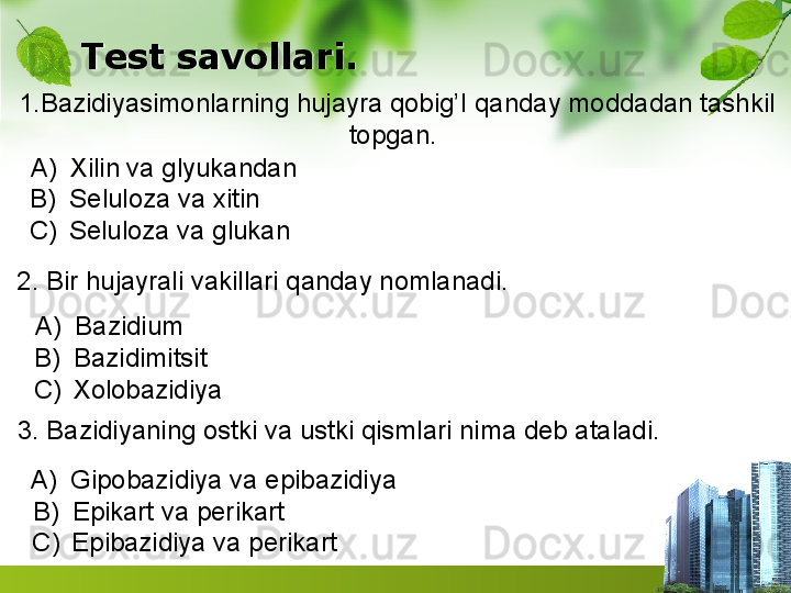 Test savollari.
1.Bazidiyasimonlarning hujayra qobig’I qanday moddadan tashkil
topgan. 
                                                                         
A) Xilin va glyukandan
B) Seluloza va xitin     
C) Seluloza va glukan 
2. Bir hujayrali vakillari qanday nomlanadi.
A) Bazidium     
B) Bazidimitsit  
C) Xolobazidiya
3. Bazidiyaning ostki va ustki qismlari nima deb ataladi.
A) Gipobazidiya va epibazidiya
B) Epikart va perikart               
C) Epibazidiya va perikart          