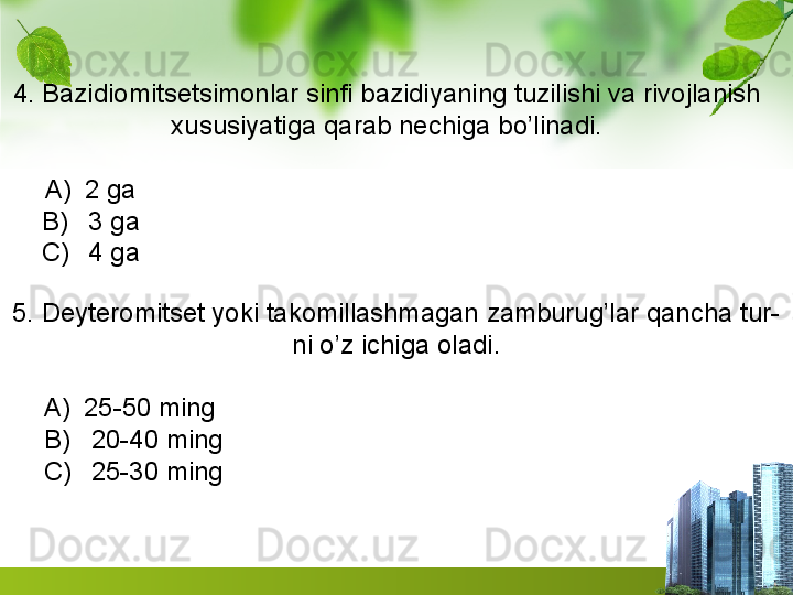 4. Bazidiomitsetsimonlar sinfi bazidiyaning tuzilishi va rivojlanish
xususiyatiga qarab nechiga bo’linadi.
A) 2 ga                                                                                
B)   3 ga                                                                                
C)   4 ga                                                                                
5. Deyteromitset yoki takomillashmagan zamburug’lar qancha tur-
ni o’z ichiga oladi.
A) 25-50 ming                                                                        
B)   20-40 ming                                                                       
C)   25-30 ming                                                                        