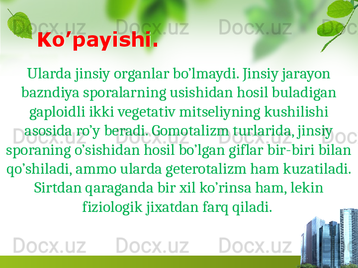 Ko’payishi.
Ularda jinsiy organlar bo’lmaydi. Jinsiy jarayon 
bazndiya sporalarning usishidan hosil buladigan 
gaploidli ikki vegetativ mitseliyning kushilishi 
asosida ro’y beradi. Gomotalizm turlarida, jinsiy 
sporaning o’sishidan hosil bo’lgan giflar bir-biri bilan 
qo’shiladi, ammo ularda geterotalizm ham kuzatiladi. 
Sirtdan qaraganda bir xil ko’rinsa ham, lekin 
fiziologik jixatdan farq qiladi.   