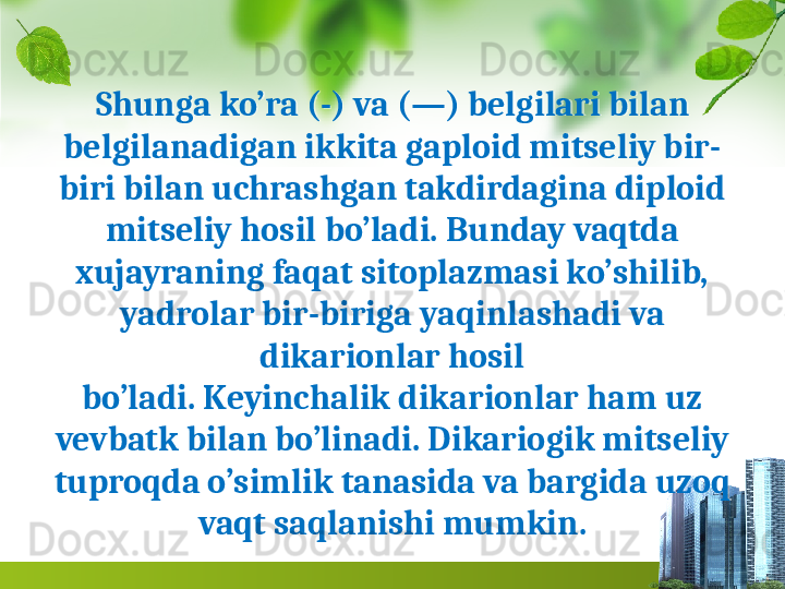 Shunga ko’ra (-) va (—) belgilari bi lan 
belgilanadigan ikkita gaploid mitseliy bir-
biri bilan uchrashgan takdirdagina diploid 
mitseliy hosil bo’ladi. Bunday vaqtda 
xujayraning faqat sitoplazmasi ko’shilib, 
yadrolar bir-biriga yaqinlashadi va 
dikarionlar hosil
bo’ladi. Keyinchalik dikarionlar ham uz 
vevbatk bilan bo’linadi. Dikariogik mitseliy 
tuproqda o’simlik tanasida va bargida uzoq 
vaqt saqlanishi mumkin.  