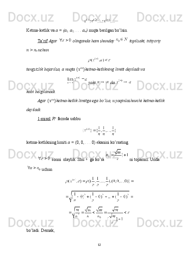 Ketma-ketlik va  a = (a
1 , a
2 , . . . a
m )  nuqta berilgan bo’lsin.
Ta’rif   Agar   olinganda ham shunday   topilsaki, ixtiyoriy        
n > n
0  uchun 
tengsizlik bajarilsa, a nuqta  { x (n)
} ketma-ketlikning limiti deyiladi va 
 yoki   da 
kabi belgilanadi.
Agar  { x (n)
} ketma-ketlik limitga ega bo’lsa, u yaqinlashuvchi ketma-ketlik 
deyiladi.
1-misol   R m
  fazoda ushbu 
ketma-ketlikning limiti  a =  (0, 0, . . . 0) ekanini ko’rsating.
 sonni  olaylik. Shu   ga ko’ra   ni topamiz. Unda
 uchun 
bo’ladi. Demak, 
12 